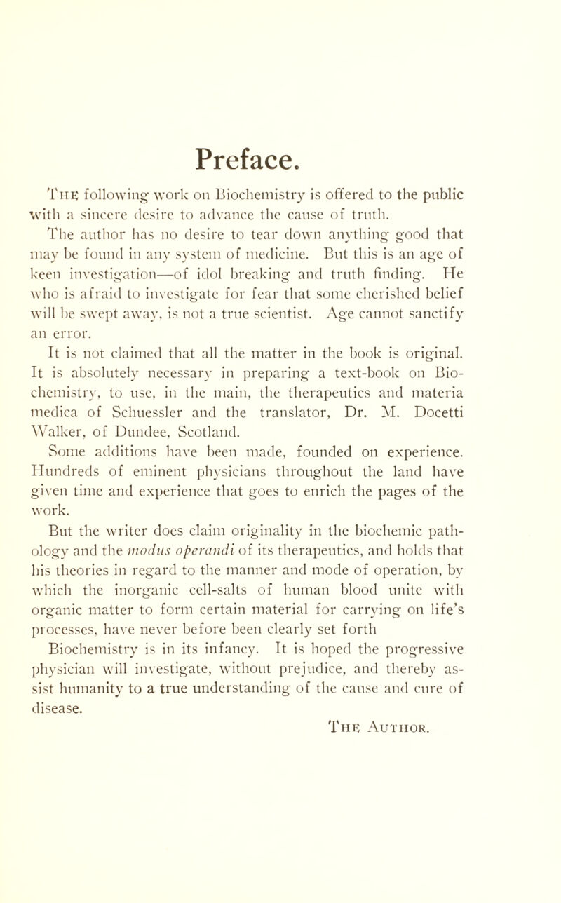 Preface. Tub following work on Biochemistry is offered to the public with a sincere desire to advance the cause of truth. The author has no desire to tear down anything good that may be found in any system of medicine. But this is an age of keen investigation—of idol breaking and truth finding. He who is afraid to investigate for fear that some cherished belief will be swept away, is not a true scientist. Age cannot sanctify an error. It is not claimed that all the matter in the book is original. It is absolutely necessary in preparing a text-book on Bio¬ chemistry, to use, in the main, the therapeutics and materia medica of Schuessler and the translator, Dr. M. Docetti Walker, of Dundee, Scotland. Some additions have been made, founded on experience. Hundreds of eminent physicians throughout the land have given time and experience that goes to enrich the pages of the work. But the writer does claim originality in the biochemic path¬ ology and the modus opcrandi of its therapeutics, and holds that his theories in regard to the manner and mode of operation, by which the inorganic cell-salts of human blood unite with organic matter to form certain material for carrying on life’s processes, have never before been clearly set forth Biochemistry is in its infancy. It is hoped the progressive physician will investigate, without prejudice, and thereby as¬ sist humanity to a true understanding of the cause and cure of disease.