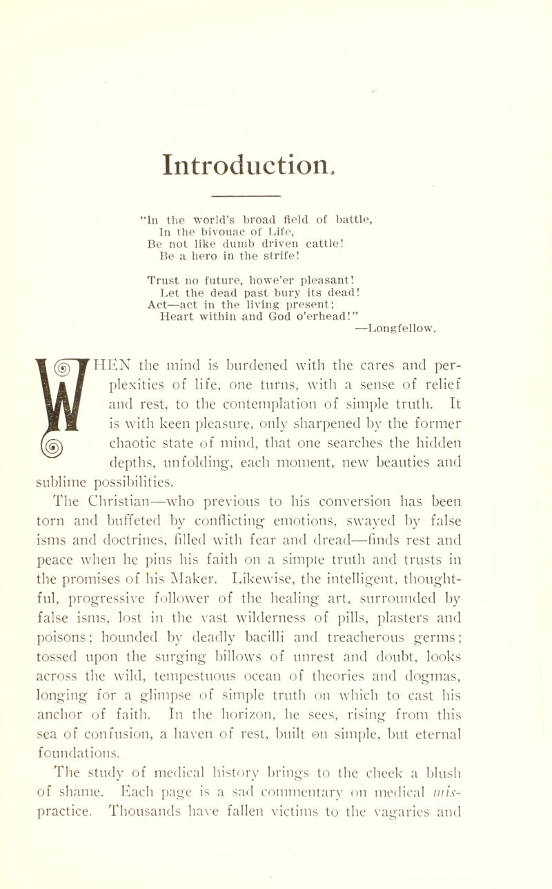 Introduction “In the world’s broad field of battle, In the bivouac of Life, Be not like dumb driven cattle! Be a hero in the strife! Trust no future, howe’er pleasant! Let the dead past bury its dead! Act—act in the living present; Heart within and God o’erhead!” —Longfellow. FHEN the mind is burdened with the cares and per¬ plexities of life, one turns, with a sense of relief and rest, to the contemplation of simple truth. It is with keen pleasure, only sharpened by the former chaotic state of mind, that one searches the hidden depths, unfolding, each moment, new beauties and sublime possibilities. The Christian—who previous to his conversion has been torn and buffeted by conflicting’ emotions, swayed by false isms and doctrines, filled with fear and dread—finds rest and peace when he pins his faith on a simple truth and trusts in the promises of his Maker. Likewise, the intelligent, thought¬ ful, progressive follower of the healing art, surrounded by false isms, lost in the vast wilderness of pills, plasters and poisons; hounded by deadly bacilli and treacherous germs; tossed upon the surging billows of unrest and doubt, looks across the wild, tempestuous ocean of theories and dogmas, longing for a glimpse of simple truth on which to cast his anchor of faith. In the horizon, he sees, rising from this sea of confusion, a haven of rest, built on simple, but eternal foundations. The study of medical history brings to the cheek a blush of shame. Each page is a sad commentary on medical wis- practice. Thousands have fallen victims to the vagaries and