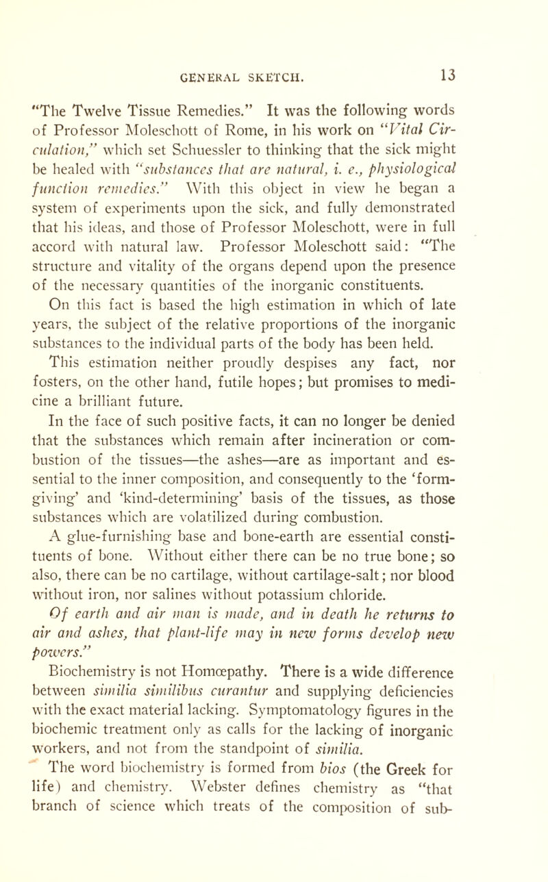 “The Twelve Tissue Remedies.” It was the following words of Professor Moleschott of Rome, in his work on “Vital Cir¬ culation,” which set Schuessler to thinking that the sick might be healed with “substances that are natural, i. e., physiological function remedies.” With this object in view he began a system of experiments upon the sick, and fully demonstrated that his ideas, and those of Professor Moleschott, were in full accord with natural law. Professor Moleschott said: “The structure and vitality of the organs depend upon the presence of the necessary quantities of the inorganic constituents. On this fact is based the high estimation in which of late years, the subject of the relative proportions of the inorganic substances to tbe individual parts of the body has been held. This estimation neither proudly despises any fact, nor fosters, on the other hand, futile hopes; but promises to medi¬ cine a brilliant future. In the face of such positive facts, it can no longer be denied that the substances which remain after incineration or com¬ bustion of the tissues—the ashes—are as important and es¬ sential to the inner composition, and consequently to the ‘form¬ giving’ and ‘kind-determining’ basis of the tissues, as those substances which are volatilized during combustion. A glue-furnishing base and bone-earth are essential consti¬ tuents of bone. Without either there can be no true bone; so also, there can be no cartilage, without cartilage-salt; nor blood without iron, nor salines without potassium chloride. Of earth and air man is made, and in death he returns to air and ashes, that plant-life may in new forms develop nezu powers.” Biochemistry is not Iiomoepathy. There is a wide difference between similia similibus curantur and supplying deficiencies with the exact material lacking. Symptomatology figures in the biochemic treatment only as calls for the lacking of inorganic workers, and not from the standpoint of similia. The word biochemistry is formed from bios (the Greek for life) and chemistry. Webster defines chemistry as “that branch of science which treats of the composition of sub-