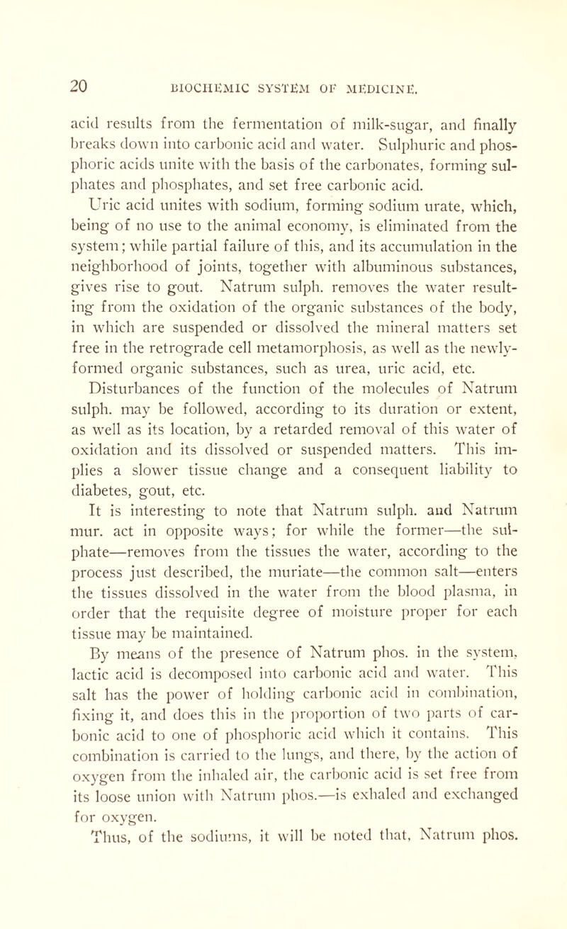 acid results from the fermentation of milk-sugar, and finally breaks down into carbonic acid and water. Sulphuric and phos¬ phoric acids unite with the basis of the carbonates, forming sul¬ phates and phosphates, and set free carbonic acid. Uric acid unites with sodium, forming sodium urate, which, being of no use to the animal economy, is eliminated from the system; while partial failure of this, and its accumulation in the neighborhood of joints, together with albuminous substances, gives rise to gout. Natrum sulph. removes the water result¬ ing from the oxidation of the organic substances of the body, in which are suspended or dissolved the mineral matters set free in the retrograde cell metamorphosis, as well as the newlv- formed organic substances, such as urea, uric acid, etc. Disturbances of the function of the molecules of Natrum sulph. may be followed, according to its duration or extent, as well as its location, by a retarded removal of this water of oxidation and its dissolved or suspended matters. This im¬ plies a slower tissue change and a consequent liability to diabetes, gout, etc. It is interesting to note that Natrum sulph. and Natrum mur. act in opposite ways; for while the former—the sul¬ phate—removes from the tissues the water, according to the process just described, the muriate—the common salt—enters the tissues dissolved in the water from the blood plasma, in order that the requisite degree of moisture proper for each tissue may be maintained. By means of the presence of Natrum phos. in the system, lactic acid is decomposed into carbonic acid and water. This salt has the power of holding carbonic acid in combination, fixing it, and does this in the proportion of two parts of car¬ bonic acid to one of phosphoric acid which it contains. This combination is carried to the lungs, and there, by the action of oxygen from the inhaled air, the carbonic acid is set free from its loose union with Natrum phos.—is exhaled and exchanged for oxygen. Thus, of the sodiums, it will be noted that, Natrum phos.
