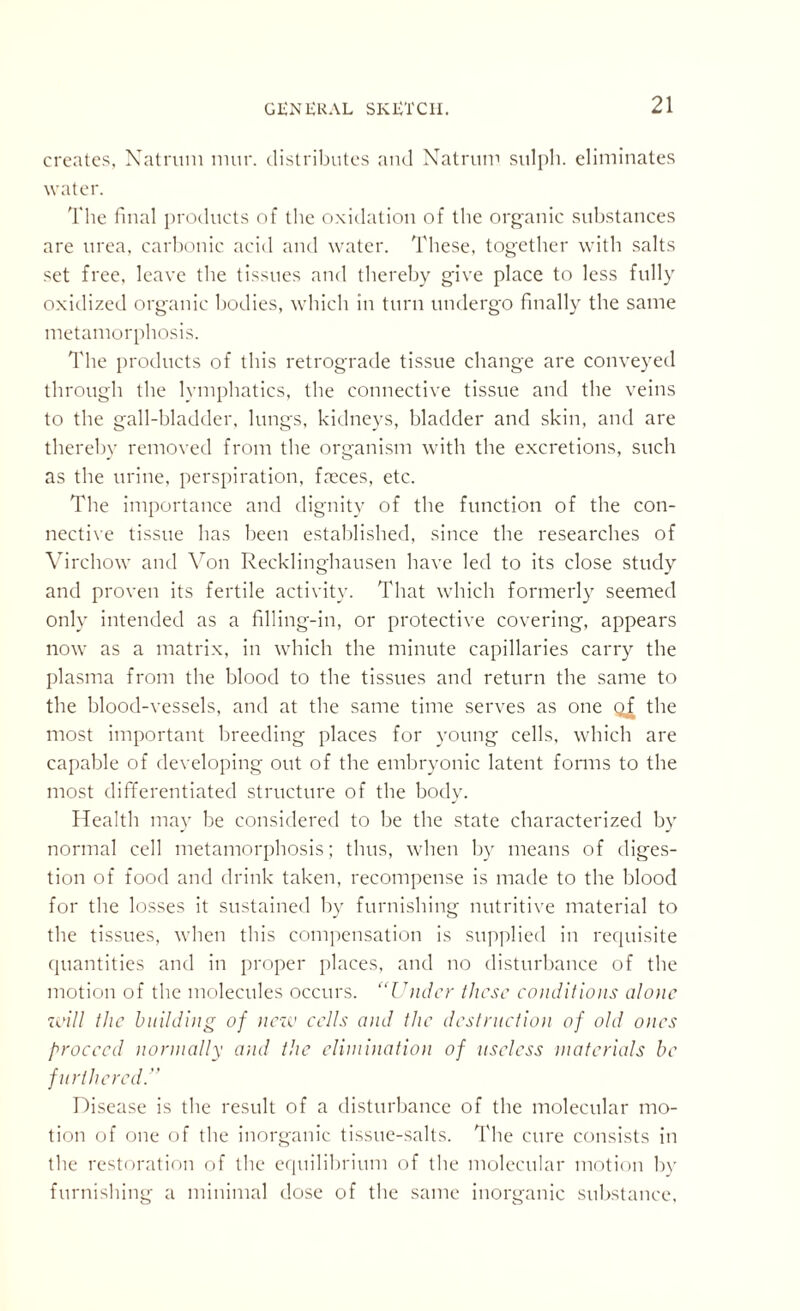 creates, Natmm niur. distributes and Natrum sulph. eliminates water. The final products of the oxidation of the organic substances are urea, carbonic acid and water. These, together with salts set free, leave the tissues and thereby give place to less fully oxidized organic bodies, which in turn undergo finally the same metamorphosis. The products of this retrograde tissue change are conveyed through the lymphatics, the connective tissue and the veins to the gall-bladder, lungs, kidneys, bladder and skin, and are thereby removed from the organism with the excretions, such as the urine, perspiration, faeces, etc. The importance and dignity of the function of the con¬ nective tissue has been established, since the researches of Virchow and Von Recklinghausen have led to its close study and proven its fertile activity. That which formerly seemed only intended as a filling-in, or protective covering, appears now as a matrix, in which the minute capillaries carry the plasma from the blood to the tissues and return the same to the blood-vessels, and at the same time serves as one gf the most important breeding places for young cells, which are capable of developing out of the embryonic latent forms to the most differentiated structure of the body. Health may be considered to be the state characterized by normal cell metamorphosis; thus, when by means of diges¬ tion of food and drink taken, recompense is made to the blood for the losses it sustained by furnishing nutritive material to the tissues, when this compensation is supplied in requisite quantities and in proper places, and no disturbance of the motion of the molecules occurs. “Under these conditions alo>ic will the building of new cells and the destruction of old ones proceed normally and the elimination of useless materials be furthered:’’ Disease is the result of a disturbance of the molecular mo¬ tion of one of the inorganic tissue-salts. The cure consists in the restoration of the equilibrium of the molecular motion by furnishing a minimal dose of the same inorganic substance,