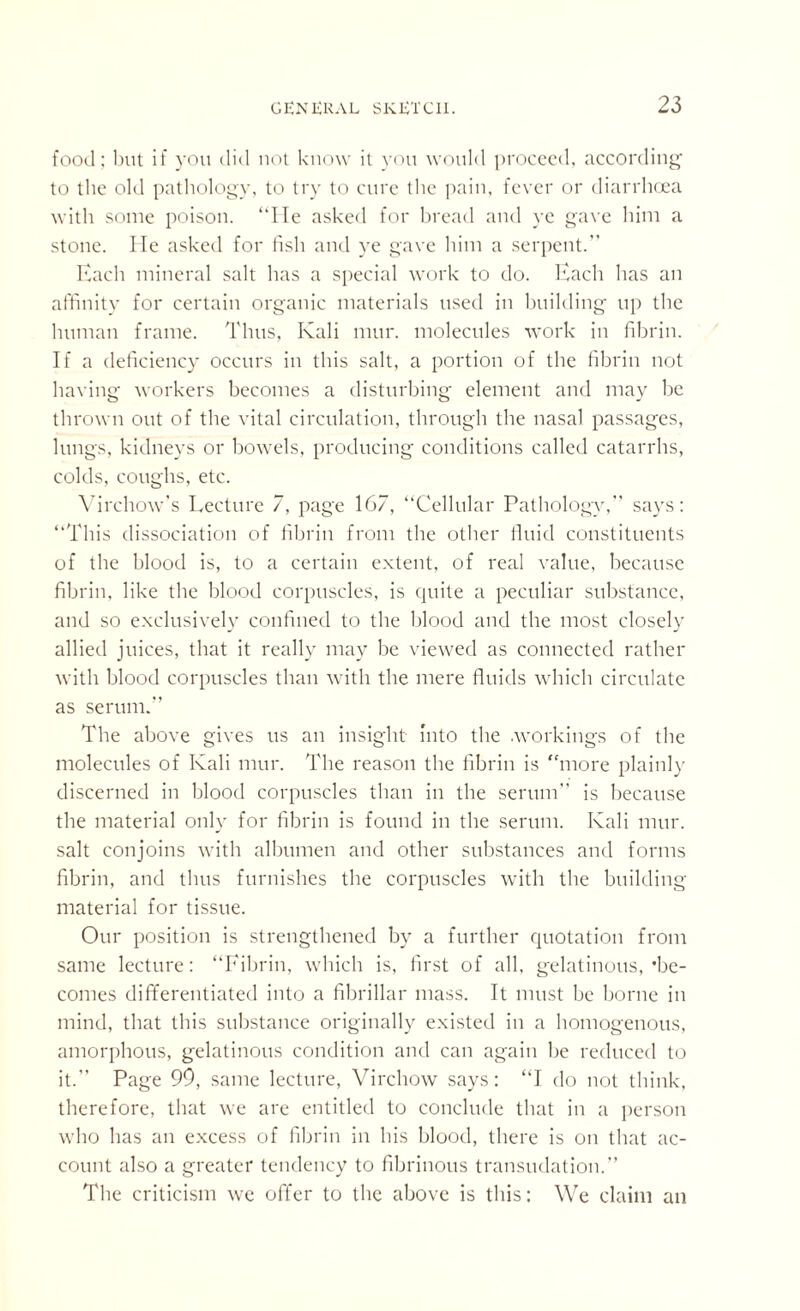 food: but if you did not know it you would proceed, according to the old pathology, to try to cure the pain, fever or diarrhoea with some poison. ‘‘lie asked for bread and ye gave him a stone. He asked for fish and ye gave him a serpent.” Each mineral salt has a special work to do. Each has an affinity for certain organic materials used in building up the human frame. Thus, Kali niur. molecules work in fibrin. If a deficiency occurs in this salt, a portion of the fibrin not having workers becomes a disturbing element and may he thrown out of the vital circulation, through the nasal passages, lungs, kidneys or bowels, producing conditions called catarrhs, colds, coughs, etc. Virchow’s Lecture 7, page 167, “Cellular Pathology,” says: “This dissociation of fibrin from the other fluid constituents of the blood is, to a certain extent, of real value, because fibrin, like the blood corpuscles, is quite a peculiar substance, and so exclusively confined to the blood and the most closely allied juices, that it really may be viewed as connected rather with blood corpuscles than with the mere fluids which circulate as serum.” The above gives us an insight into the .workings of the molecules of Kali mur. The reason the fibrin is “more plainly discerned in blood corpuscles than in the serum is because the material only for fibrin is found in the serum. Kali mur. salt conjoins with albumen and other substances and forms fibrin, and thus furnishes the corpuscles with the building- material for tissue. Our position is strengthened by a further quotation from same lecture: “Fibrin, which is, first of all, gelatinous,’be¬ comes differentiated into a fibrillar mass. It must be borne in mind, that this substance originally existed in a homogenous, amorphous, gelatinous condition and can again be reduced to it.” Page 99, same lecture, Virchow says: “I do not think, therefore, that we are entitled to conclude that in a person who has an excess of fibrin in his blood, there is on that ac¬ count also a greater tendency to fibrinous transudation.” The criticism we offer to the above is this: We claim an