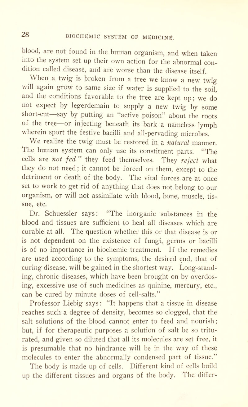 blood, are not found in the human organism, and when taken into the system set up their own action for the abnormal con¬ dition called disease, and are worse than the disease itself. \\ hen a twig is broken from a tree we know a new twig will again grow to same size if water is supplied to the soil, and the conditions favorable to the tree are kept up; we do not expect by legerdemain to supply a new twig by some short-cut say by putting an “active poison” about the roots of the tree—or injecting beneath its bark a nameless lymph wherein sport the festive bacilli and all-pervading microbes. We realize the twig must he restored in a natural manner. The human system can only use its constituent parts. “The cells are not fed ” they feed themselves. They reject what they do not need; it cannot he forced on them, except to the detriment or death of the body. The vital forces are at once set to work to get rid of anything that does not belong to our organism, or will not assimilate with blood, bone, muscle, tis¬ sue, etc. Dr. Schuessler says: “The inorganic substances in the blood and tissues are sufficient to heal all diseases which are curable at all. The question whether this or that disease is or is not dependent on the existence of fungi, germs or bacilli is of no importance in biochemic treatment. If the remedies are used according to the symptoms, the desired end, that of curing disease, will be gained in the shortest way. Long-stand¬ ing, chronic diseases, which have been brought on by overdos¬ ing, excessive use of such medicines as quinine, mercury, etc., can he cured by minute doses of cell-salts.” Professor Liebig says: “It happens that a tissue in disease reaches such a degree of density, becomes so clogged, that the salt solutions of the blood cannot enter to feed and nourish; but, if for therapeutic purposes a solution of salt he so tritu¬ rated, and given so diluted that all its molecules are set free, it is presumable that no hindrance will he in the way of these molecules to enter the abnormally condensed part of tissue.” The body is made up of cells. Different kind of cells build up the different tissues and organs of the body. The differ-