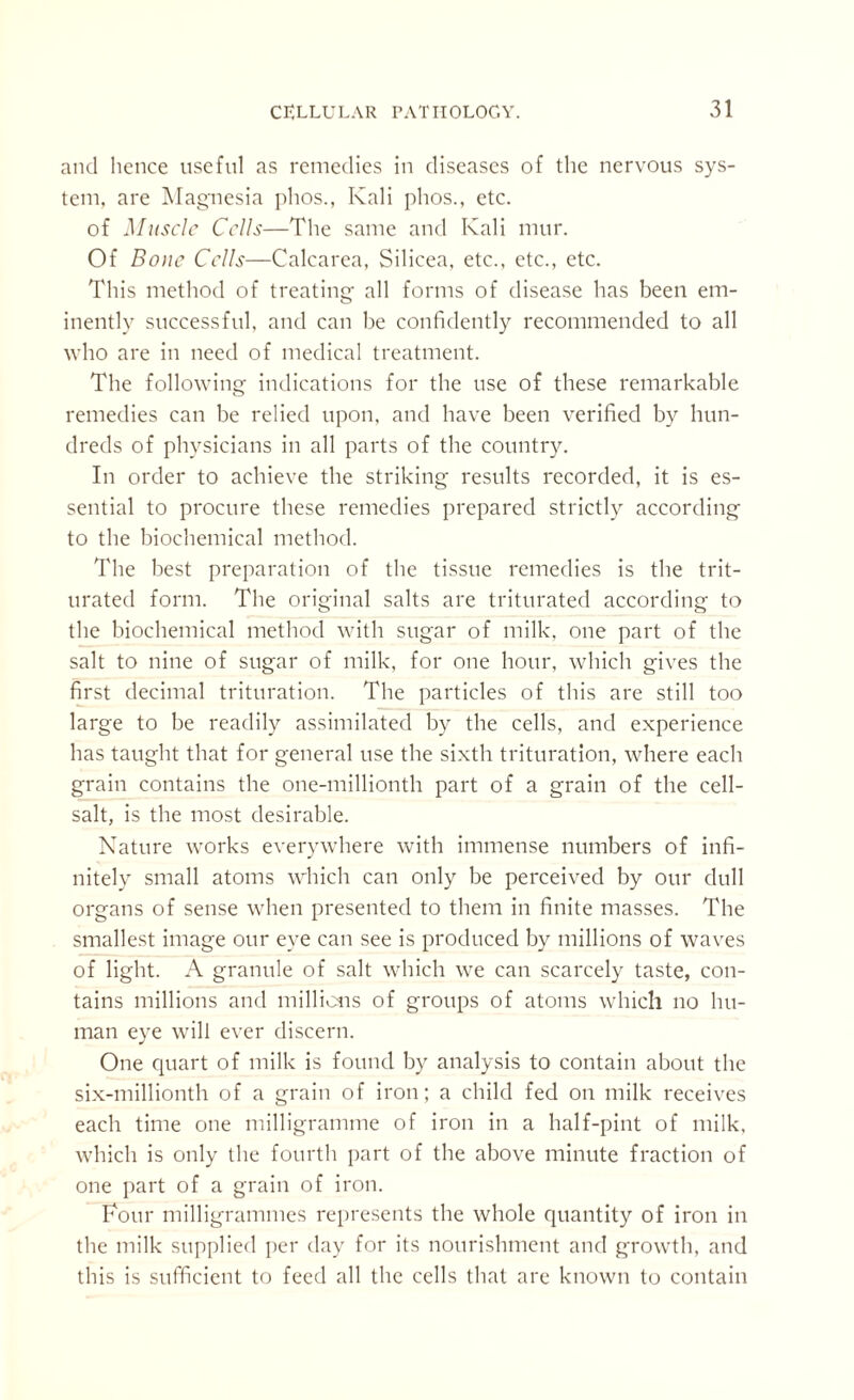 and hence useful as remedies in diseases of the nervous sys¬ tem, are Magnesia phos., Kali plios., etc. of Muscle Cells—The same and Kali mur. Of Bone Cells—Calcarea, Silicea, etc., etc., etc. This method of treating all forms of disease has been em¬ inently successful, and can be confidently recommended to all who are in need of medical treatment. The following indications for the use of these remarkable remedies can be relied upon, and have been verified by hun¬ dreds of physicians in all parts of the country. In order to achieve the striking results recorded, it is es¬ sential to procure these remedies prepared strictly according to the biochemical method. The best preparation of the tissue remedies is the trit¬ urated form. The original salts are triturated according to the biochemical method with sugar of milk, one part of the salt to nine of sugar of milk, for one hour, which gives the first decimal trituration. The particles of this are still too large to be readily assimilated by the cells, and experience has taught that for general use the sixth trituration, where each grain contains the one-millionth part of a grain of the cell- salt, is the most desirable. Nature works everywhere with immense numbers of infi¬ nitely small atoms which can only be perceived by our dull organs of sense when presented to them in finite masses. The smallest image our eye can see is produced by millions of waves of light. A granule of salt which we can scarcely taste, con¬ tains millions and millions of groups of atoms which no hu¬ man eye will ever discern. One cpiart of milk is found by analysis to contain about the six-millionth of a grain of iron; a child fed on milk receives each time one milligramme of iron in a half-pint of milk, which is only the fourth part of the above minute fraction of one part of a grain of iron. Four milligrammes represents the whole quantity of iron in the milk supplied per day for its nourishment and growth, and this is sufficient to feed all the cells that are known to contain