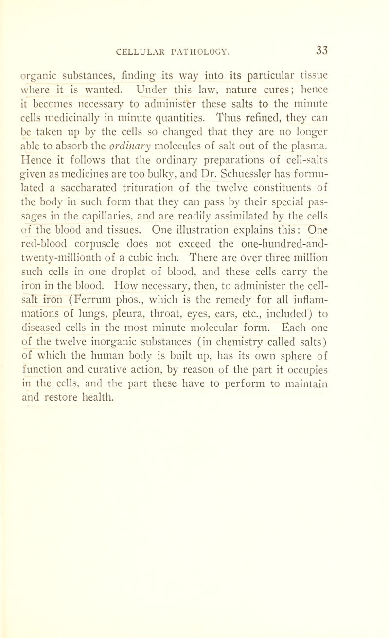 organic substances, finding its way into its particular tissue where it is wanted. Under this law, nature cures; hence it becomes necessary to administer these salts to the minute cells medicinally in minute quantities. Thus refined, they can be taken up by the cells so changed that they are no longer able to absorb the ordinary molecules of salt out of the plasma. Hence it follows that the ordinary preparations of cell-salts given as medicines are too bulky, and Dr. Schuessler has formu¬ lated a saccharated trituration of the twelve constituents of the body in such form that they can pass by their special pas¬ sages in the capillaries, and are readily assimilated by the cells of the blood and tissues. One illustration explains this: One red-blood corpuscle does not exceed the one-hundred-and- twenty-millionth of a cubic inch. There are over three million such cells in one droplet of blood, and these cells carry the iron in the blood. How necessary, then, to administer the cell- salt iron (Ferrum phos., which is the remedy for all inflam¬ mations of lungs, pleura, throat, eyes, ears, etc., included) to diseased cells in the most minute molecular form. Each one of the twelve inorganic substances (in chemistry called salts) of which the human body is built up, has its own sphere of function and curative action, by reason of the part it occupies in the cells, and the part these have to perform to maintain and restore health.