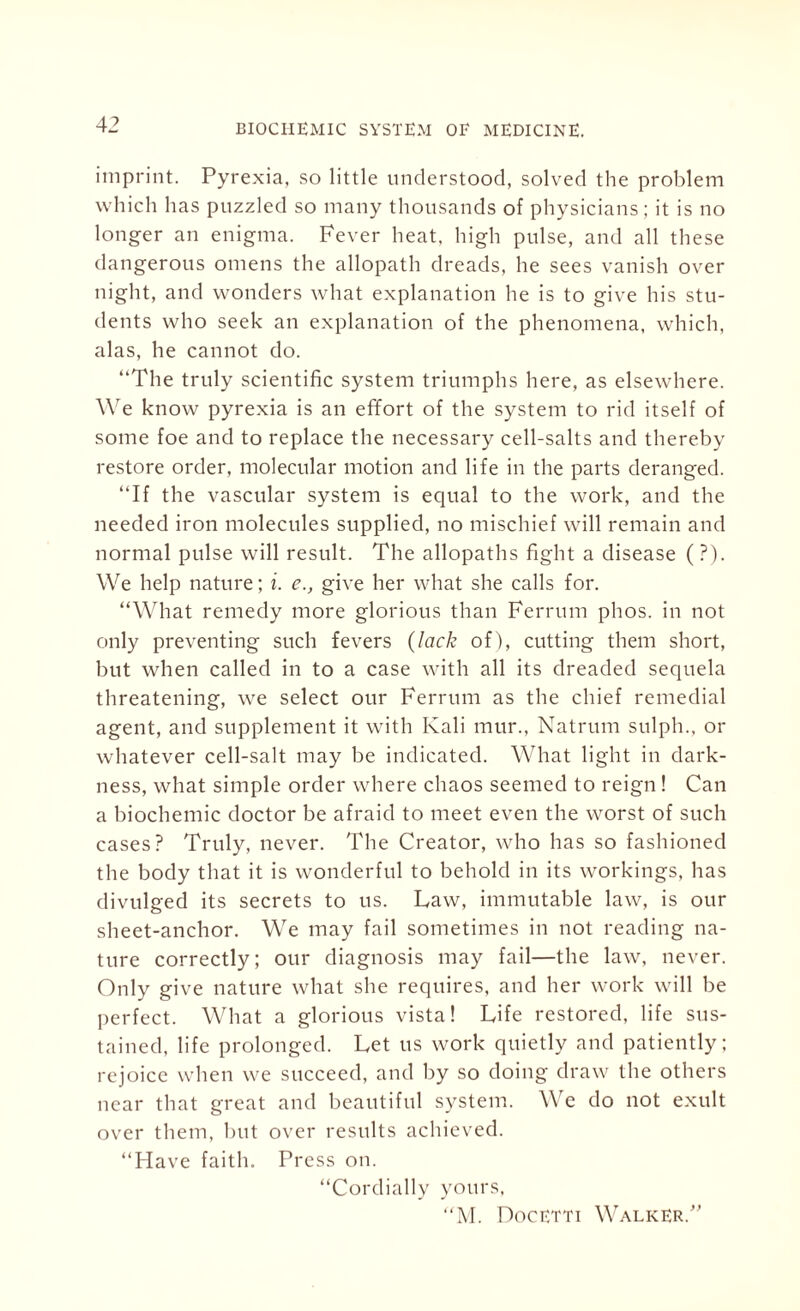 imprint. Pyrexia, so little understood, solved the problem which has puzzled so many thousands of physicians; it is no longer an enigma. Fever heat, high pulse, and all these dangerous omens the allopath dreads, he sees vanish over night, and wonders what explanation he is to give his stu¬ dents who seek an explanation of the phenomena, which, alas, he cannot do. “The truly scientific system triumphs here, as elsewhere. We know pyrexia is an effort of the system to rid itself of some foe and to replace the necessary cell-salts and thereby restore order, molecular motion and life in the parts deranged. “If the vascular system is equal to the work, and the needed iron molecules supplied, no mischief will remain and normal pulse will result. The allopaths fight a disease (?). We help nature; i. e., give her what she calls for. “What remedy more glorious than Ferrum phos. in not only preventing such fevers (lack of), cutting them short, but when called in to a case with all its dreaded sequela threatening, we select our Ferrum as the chief remedial agent, and supplement it with Kali mur., Natrum sulph., or whatever cell-salt may be indicated. What light in dark¬ ness, what simple order where chaos seemed to reign! Can a biochemic doctor be afraid to meet even the worst of such cases? Truly, never. The Creator, who has so fashioned the body that it is wonderful to behold in its workings, has divulged its secrets to us. Law, immutable law, is our sheet-anchor. We may fail sometimes in not reading na¬ ture correctly; our diagnosis may fail—the law, never. Only give nature what she requires, and her work will be perfect. What a glorious vista! Life restored, life sus¬ tained, life prolonged. Let us work quietly and patiently; rejoice when we succeed, and by so doing draw the others near that great and beautiful system. We do not exult over them, but over results achieved. “Have faith. Press on. “Cordially yours, “M. Docetti Walker/'