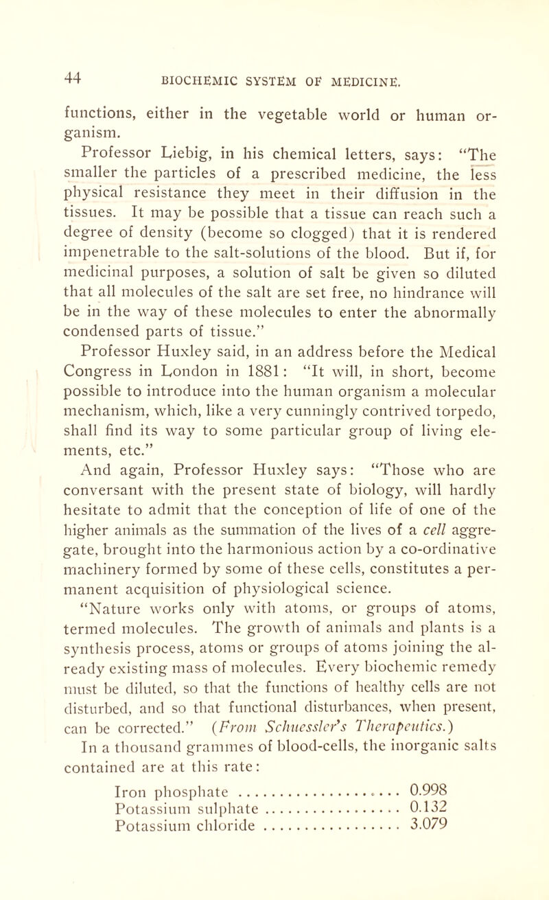 functions, either in the vegetable world or human or¬ ganism. Professor Liebig, in his chemical letters, says: “The smaller the particles of a prescribed medicine, the less physical resistance they meet in their diffusion in the tissues. It may be possible that a tissue can reach such a degree of density (become so clogged) that it is rendered impenetrable to the salt-solutions of the blood. But if, for medicinal purposes, a solution of salt be given so diluted that all molecules of the salt are set free, no hindrance will be in the way of these molecules to enter the abnormally condensed parts of tissue.” Professor Huxley said, in an address before the Medical Congress in London in 1881: “It will, in short, become possible to introduce into the human organism a molecular mechanism, which, like a very cunningly contrived torpedo, shall find its way to some particular group of living ele¬ ments, etc.” And again, Professor Huxley says: “Those who are conversant with the present state of biology, will hardly hesitate to admit that the conception of life of one of the higher animals as the summation of the lives of a cell aggre¬ gate, brought into the harmonious action by a co-ordinative machinery formed by some of these cells, constitutes a per¬ manent acquisition of physiological science. “Nature works only with atoms, or groups of atoms, termed molecules. The growth of animals and plants is a synthesis process, atoms or groups of atoms joining the al¬ ready existing mass of molecules. Every biochemic remedy must be diluted, so that the functions of healthy cells are not disturbed, and so that functional disturbances, when present, can be corrected.” (From Schuessler’s Therapeutics.) In a thousand grammes of blood-cells, the inorganic salts contained are at this rate: Iron phosphate ... • • 0.998 Potassium sulphate. 0.132 Potassium chloride. 3.079