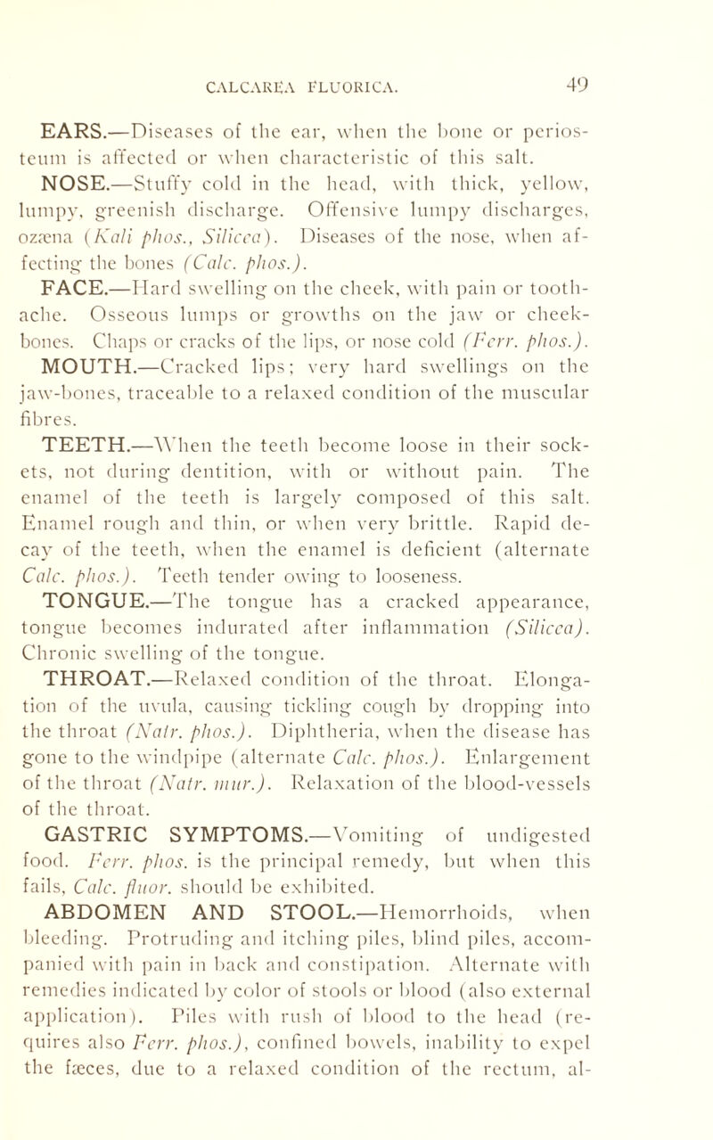 EARS.—Diseases of the ear, when the hone or perios¬ teum is affected or when characteristic of this salt. NOSE.—Stuffy cold in the head, with thick, yellow, lumpy, greenish discharge. Offensive lumpy discharges, ozaena (Kali phos., SHicca). Diseases of the nose, when af¬ fecting the bones (Calc. phos.). FACE.—Hard swelling on the cheek, with pain or tooth¬ ache. Osseous lumps or growths on the jaw or cheek¬ bones. Chaps or cracks of the lips, or nose cold (Fcrr. phos.). MOUTH.—Cracked lips; very hard swellings on the jaw-hones, traceable to a relaxed condition of the muscular fibres. TEETH.—When the teeth become loose in their sock¬ ets, not during dentition, with or without pain. The enamel of the teeth is largely composed of this salt. Enamel rough and thin, or when very brittle. Rapid de¬ cay of the teeth, when the enamel is deficient (alternate Calc. phos.). Teeth tender owing to looseness. TONGUE.—The tongue has a cracked appearance, tongue becomes indurated after inflammation (Silicca). Chronic swelling of the tongue. THROAT.—Relaxed condition of the throat. Elonga¬ tion of the uvula, causing tickling cough by dropping into the throat (Nair. phos.). Diphtheria, when the disease has gone to the windpipe (alternate Calc. phos.). Enlargement of the throat (Natr. mur.). Relaxation of the blood-vessels of the throat. GASTRIC SYMPTOMS.—Vomiting of undigested food. Fcrr. phos. is the principal remedy, but when this fails, Calc, fluor. should be exhibited. ABDOMEN AND STOOL.—Hemorrhoids, when bleeding. Protruding and itching piles, blind piles, accom¬ panied with pain in back and constipation. Alternate with remedies indicated by color of stools or blood (also external application). Piles with rush of blood to the head (re¬ quires also Fcrr. phos.), confined bowels, inability to expel the faeces, due to a relaxed condition of the rectum, al-