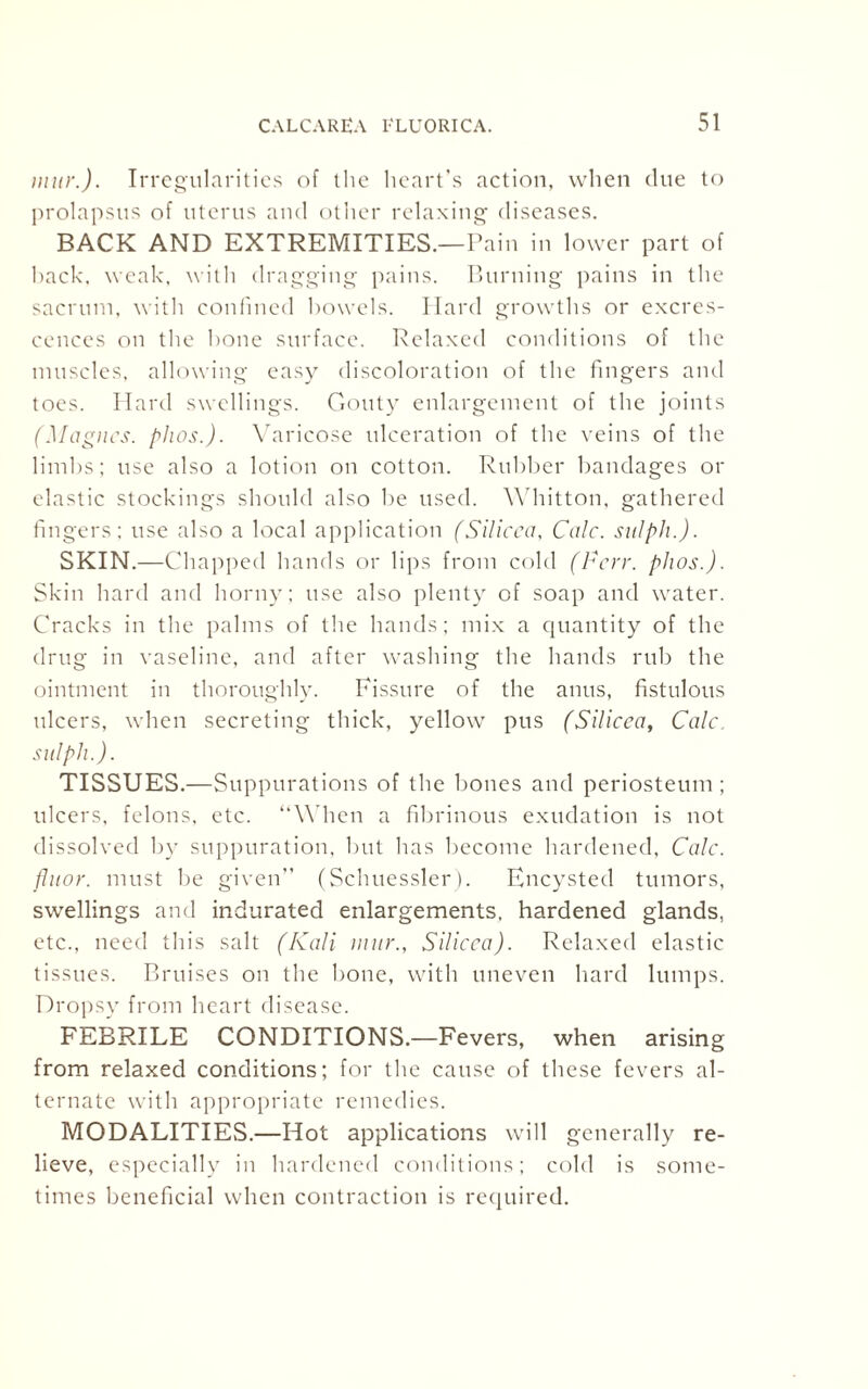 iniir.). Irregularities of the heart’s action, when clue to prolapsus of uterus and other relaxing diseases. BACK AND EXTREMITIES.—Pain in lower part of hack. weak, with dragging pains. Burning pains in the sacrum, with confined bowels. Hard growths or excres¬ cences on the bone surface. Relaxed conditions of the muscles, allowing easy discoloration of the fingers and toes. Hard swellings. Gouty enlargement of the joints (Magncs. phos.). Varicose ulceration of the veins of the limbs; use also a lotion on cotton. Rubber bandages or elastic stockings should also be used. Whitton, gathered fingers; use also a local application (Silicca, Calc, sitlph.). SKIN.—Chapped hands or lips from cold (Fcrr. plios.). Skin hard and horny; use also plenty of soap and water. Cracks in the palms of the hands; mix a quantity of the drug in vaseline, and after washing the hands rub the ointment in thoroughly. Fissure of the anus, fistulous ulcers, when secreting thick, yellow pus (Silicca, Calc„ sitlph.). TISSUES.—Suppurations of the bones and periosteum ; ulcers, felons, etc. “When a fibrinous exudation is not dissolved by suppuration, but has become hardened, Calc, fluor. must be given” (Sclmessler). Encysted tumors, swellings and indurated enlargements, hardened glands, etc., need this salt (Kali mur., Silicca). Relaxed elastic tissues. Bruises on the bone, with uneven hard lumps. Dropsy from heart disease. FEBRILE CONDITIONS.—Fevers, when arising from relaxed conditions; for the cause of these fevers al¬ ternate with appropriate remedies. MODALITIES.—Hot applications will generally re¬ lieve, especially in hardened conditions; cold is some¬ times beneficial when contraction is required.