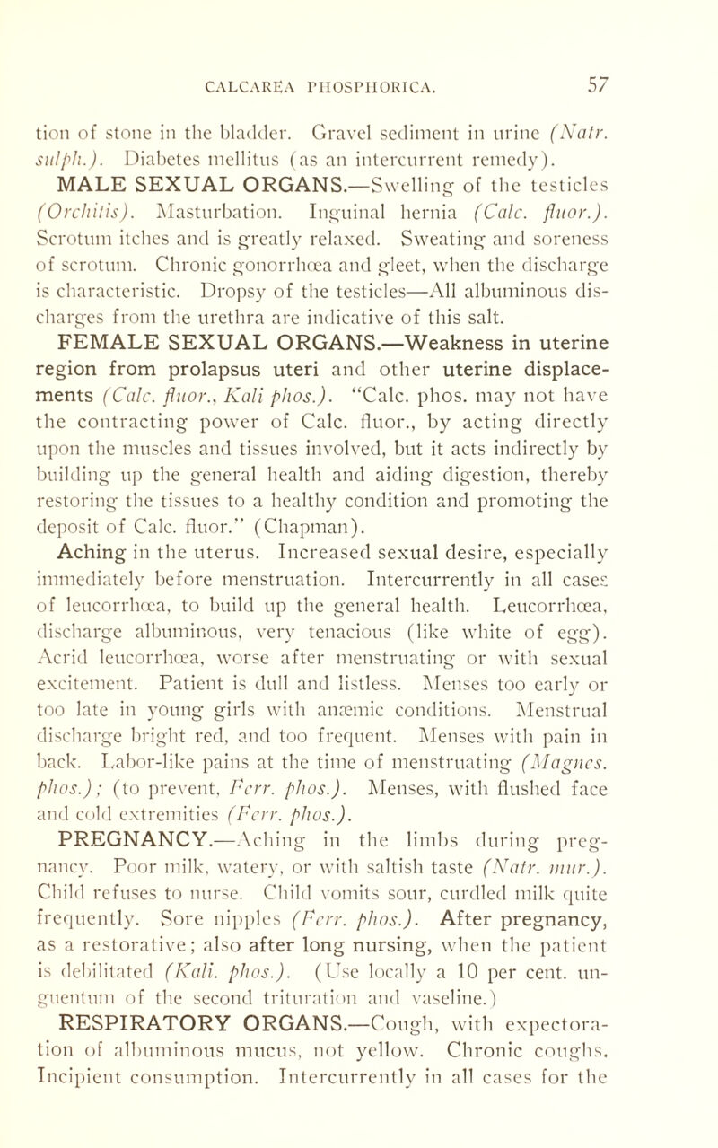 tion of stone in the bladder. Gravel sediment in urine (Natr. sulplu). Diabetes mellitus (as an intercurrent remedy). MALE SEXUAL ORGANS.—Swelling of the testicles (Orchitis). Masturbation. Inguinal hernia (Calc, fluor.). Scrotum itches and is greatly relaxed. Sweating and soreness of scrotum. Chronic gonorrhoea and gleet, when the discharge is characteristic. Dropsy of the testicles—All albuminous dis¬ charges from the urethra are indicative of this salt. FEMALE SEXUAL ORGANS.—Weakness in uterine region from prolapsus uteri and other uterine displace¬ ments (Calc, fluor., Kali phos.). “Calc. phos. may not have the contracting power of Calc, fluor., by acting directly upon the muscles and tissues involved, but it acts indirectly by building up the general health and aiding digestion, thereby restoring the tissues to a healthy condition and promoting the deposit of Calc, fluor.” (Chapman). Aching in the uterus. Increased sexual desire, especially immediately before menstruation. Intercurrently in all cases of leucorrhoca, to build up the general health. Leucorrhcea, discharge albuminous, very tenacious (like white of egg). Acrid leucorrhcea, worse after menstruating or with sexual excitement. Patient is dull and listless. Menses too early or too late in young girls with anaemic conditions. Menstrual discharge bright red, and too frequent. Menses with pain in back. Labor-like pains at the time of menstruating (Magncs. phos.); (to prevent, Fcrr. phos.). Menses, with flushed face and cold extremities (Fcrr. phos.). PREGNANCY.—Aching in the limbs during preg¬ nancy. Poor milk, watery, or with saltish taste (Natr. mur.). Child refuses to nurse. Child vomits sour, curdled milk quite frequently. Sore nipples (Fcrr. phos.). After pregnancy, as a restorative; also after long nursing, when the patient is debilitated (Kali. phos.). (Use locally a 10 per cent, un- guentum of the second trituration and vaseline.) RESPIRATORY ORGANS.—Cough, with expectora¬ tion of albuminous mucus, not yellow. Chronic coughs. Incipient consumption. Intercurrently in all cases for the