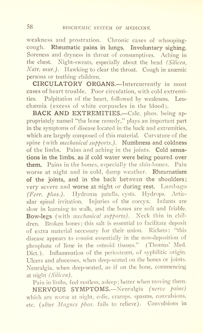 weakness and prostration. Chronic cases of whooping- cough. Rheumatic pains in lungs. Involuntary sighing. Soreness and dryness in throat of consumptives. Aching in the chest. Night-sweats, especially about the head (Silicea, Natr. mur.). Hawking to clear the throat. Cough in anaemic persons or teething children. CIRCULATORY ORGANS.—Intercurrently in most cases of heart trouble. Poor circulation, with cold extremi¬ ties. Palpitation of the heart, followed by weakness. Leu- chaemia (excess of white corpuscles in the blood). BACK AND EXTREMITIES.—Calc. phos. being ap¬ propriately named “the bone remedy,” plays an important part in the symptoms of disease located in the back and extremities, which are largely composed of this material. Curvature of the spine (with mechanical supports.). Numbness and coldness of the limbs. Pains and aching in the joints. Cold sensa¬ tions in the limbs, as if cold water were being poured over them. Pains in the bones, especially the shin-bones. Pain worse at night and in cold, damp weather. Rheumatism of the joints, and in the back between the shoulders; very severe and worse at night or during rest. Lumbago (Very. phos.). Hydroma patella, cysts. Hydrops. Artic¬ ular spinal irritation. Injuries of the coccyx. Infants are slow in learning to walk, and the hones are soft and friable. Bow-legs (with mechanical supports). Neck thin in chil¬ dren. Broken bones; this salt is essential to facilitate deposit of extra material necessary for their union. Rickets: “this disease appears to consist essentially in the non-deposition of phosphate of lime in the osteoid tissues. (Thomas’ Med. Diet.). Inflammation of the periosteum, of syphilitic origin. Ulcers and abscesses, when deep-seated on the bones or joints. Neuralgia, when deep-seated, as if on the hone, commencing at night (Silicea). Pain in limbs, feel restless, asleep; better when moving them. NERVOUS SYMPTOMS.—Neuralgia (nerve pains) which are worse at night, colic, cramps, spasms, convulsions, etc. (after Magnes phos. fails to relieve). Convulsions in