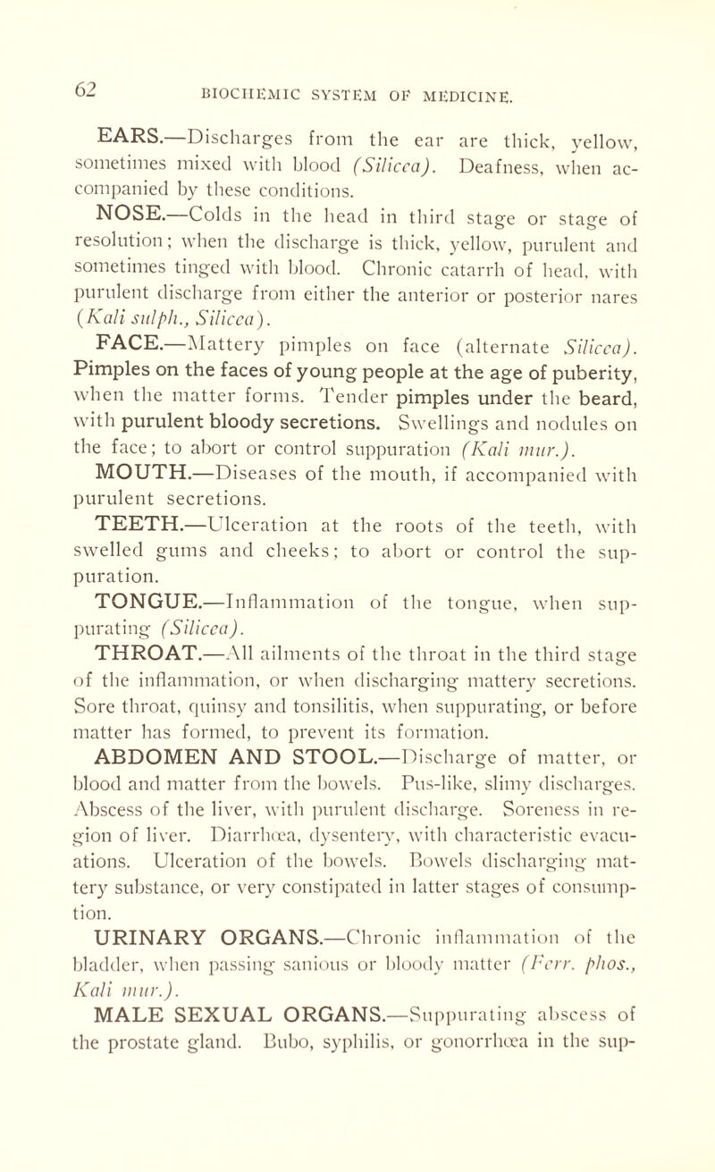 EARS.—Discharges from the ear are thick, yellow, sometimes mixed with blood (Silicca). Deafness, when ac¬ companied by these conditions. NOSE.—Colds in the head in third stasre or stace of resolution; when the discharge is thick, yellow, purulent and sometimes tinged with blood. Chronic catarrh of head, with purulent discharge from either the anterior or posterior nares (Kali sitlph., Silicca). FACE.—Mattery pimples on face (alternate Silicca). Pimples on the faces of young people at the age of puberity, when the matter forms. Tender pimples under the beard, with purulent bloody secretions. Swellings and nodules on the face; to abort or control suppuration (Kali mur.). MOUTH.—Diseases of the mouth, if accompanied with purulent secretions. TEETH.—Ulceration at the roots of the teeth, with swelled gums and cheeks; to abort or control the sup¬ puration. TONGUE.—I nflammation of the tongue, when sup¬ purating (Silicca). THROAT.—All ailments of the throat in the third stage of the inflammation, or when discharging mattery secretions. Sore throat, quinsy and tonsilitis, when suppurating, or before matter has formed, to prevent its formation. ABDOMEN AND STOOL.—Discharge of matter, or blood and matter from the bowels. Pus-like, slimy discharges. Abscess of the liver, with purulent discharge. Soreness in re¬ gion of liver. Diarrhoea, dysentery, with characteristic evacu¬ ations. Ulceration of the bowels. Bowels discharging mat¬ tery substance, or very constipated in latter stages of consump¬ tion. URINARY ORGANS.—Chronic inflammation of the bladder, when passing sanious or bloody matter (Very, phos., Kali mur.). MALE SEXUAL ORGANS.—Suppurating abscess of the prostate gland. Bubo, syphilis, or gonorrhoea in the sup-