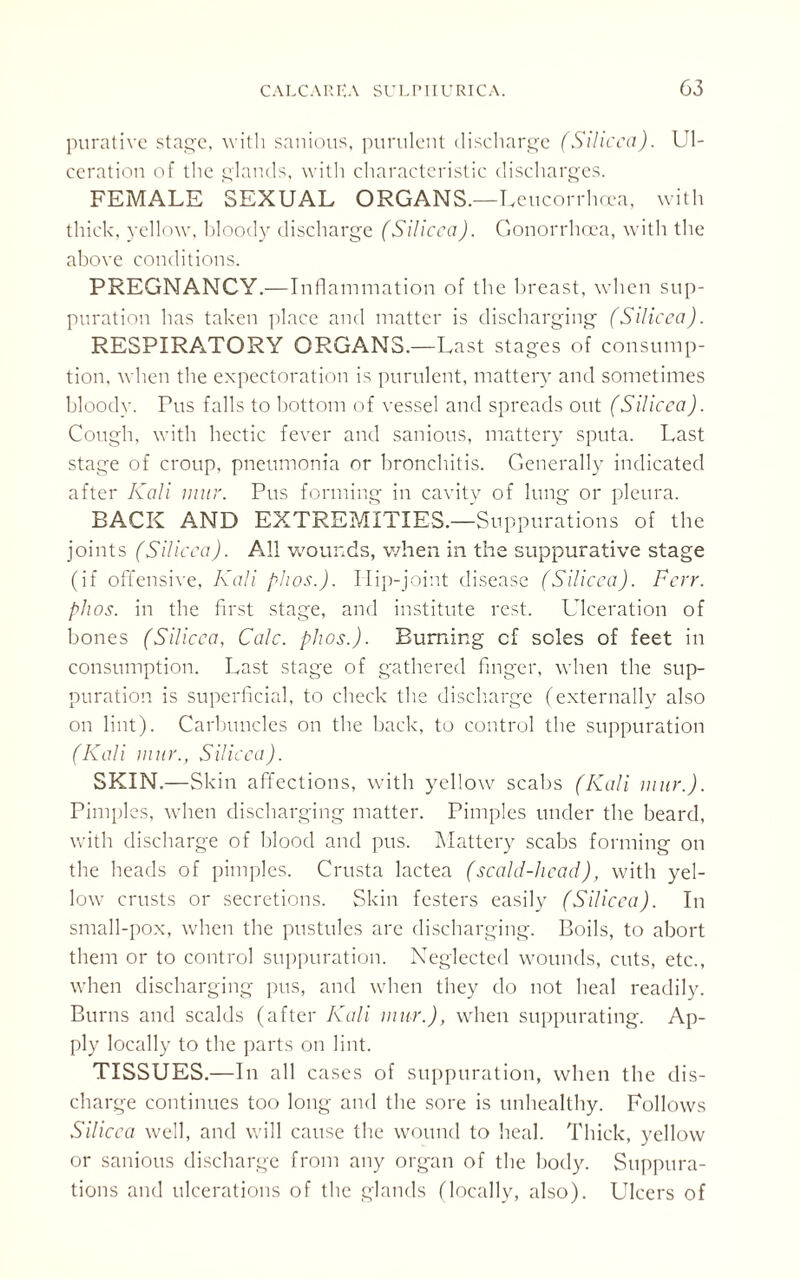 purative stage, with sanious, purulent discharge (Silicca). Ul¬ ceration of the glands, with characteristic discharges. FEMALE SEXUAL ORGANS.—I veucorrhnea, with thick, yellow, bloody discharge (Silicca). Gonorrhoea, with the above conditions. PREGNANCY.—Inll animation of the breast, when sup¬ puration has taken place and matter is discharging (Silicca). RESPIRATORY ORGANS.—Last stages of consump¬ tion, when the expectoration is purulent, mattery and sometimes bloody. Tus falls to bottom of vessel and spreads out (Silicca). Cough, with hectic fever and sanious, mattery sputa. Last stage of croup, pneumonia or bronchitis. Generally indicated after Kali mar. Pus forming in cavity of lung or pleura. BACK AND EXTREMITIES.—Su ppurations of the joints (Silicca). All wounds, when in the suppurative stage (if offensive, Kali phos.). I lip-joint disease (Silicca). Ferr. phos. in the first stage, and institute rest. Ulceration of bones (Silicca, Calc. phos.). Burning cf soles of feet in consumption. Last stage of gathered finger, when the sup¬ puration is superficial, to check the discharge (externally also on lint). Carbuncles on the back, to control the suppuration (Kali mar., Silicca). SKIN.—Skin affections, with yellow scabs (Kali mar.). Pimples, when discharging matter. Pimples under the beard, with discharge of blood and pus. Mattery scabs forming on the heads of pimples. Crusta lactea (scald-head), with yel¬ low crusts or secretions. Skin festers easily (Silicca). In small-pox, when the pustules are discharging. Boils, to abort them or to control suppuration. Neglected wounds, cuts, etc., when discharging pus, and when they do not heal readily. Burns and scalds (after Kali mar.), when suppurating. Ap¬ ply locally to the parts on lint. TISSUES.—In all cases of suppuration, when the dis¬ charge continues too long and the sore is unhealthy. Follows Silicca well, and will cause the wound to heal. Thick, yellow or sanious discharge from any organ of the body. Suppura¬ tions and ulcerations of the glands (locally, also). Ulcers of