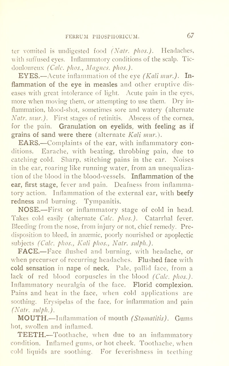 ter vomited is undigested food (Natr. phos.). Headaches, v ith suffused eyes. Inflammatory conditions of the scalp. Tic- douloureux (Calc, phos., Magues, phos.). EYES.—Acute inflammation of the eye (Kali mur.). In¬ flammation of the eye in measles and other eruptive dis¬ eases with great intolerance of light. Acute pain in the eyes, more when moving them, or attempting to use them. Dry in¬ flammation, blood-shot, sometimes sore and watery (alternate Natr. mur.). First stages of retinitis. Abscess of the cornea, for the pain. Granulation on eyelids, with feeling as if grains of sand were there (alternate Kali mur.). EARS.—Complaints of the ear, with inflammatory con¬ ditions. Earache, with beating, throbbing pain, due to catching cold. Sharp, stitching pains in the ear. Noises in the ear, roaring like running water, from an unequaliza¬ tion of the blood in the blood-vessels. Inflammation of the ear, first stage, fever and pain. Deafness from inflamma¬ tory action. Inflammation of the external ear, with beefy redness and burning. Tympanitis, NOSE.—First or inflammatory stage of cold in head. Takes cold easily (alternate Calc. phos.). Catarrhal fever. Bleeding from the nose, from injury or not, chief remedy. Pre¬ disposition to bleed, in ansemic, poorly nourished or apoplectic subjects (Calc, phos., Kali phos., Natr. sulph.). FACE.—Face flushed and burning, with headache, or when precurser of recurring headaches. Flushed face with cold sensation in nape of neck. Pale, pallid face, from a lack of red blood corpuscles in the blood (Calc. phos.). Inflammatory neuralgia of the face. Florid complexion. Pains and heat in the face, when cold applications are soothing. Erysipelas of the face, for inflammation and pain (Natr. sulph.). MOUTH.—Infl animation of mouth (Stomatitis). Gums hot, swollen and inflamed. TEETH.—Toothache, when due to an inflammatory condition. Inflamed gums, or hot cheek. Toothache, when cold liquids are soothing. For feverishness in teething