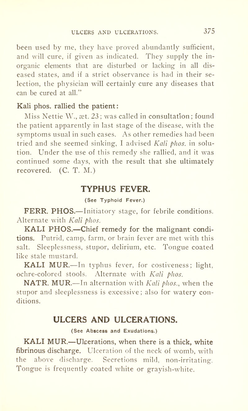 been used by me, they have proved abundantly sufficient, and will cure, if given as indicated. They supply the in¬ organic elements that are disturbed or lacking in all dis¬ eased states, and if a strict observance is had in their se¬ lection, the physician will certainly cure any diseases that can be cured at all.” Kali phos. rallied the patient: Miss Nettie \Y., aet. 23 : was called in consultation ; found the patient apparently in last stage of the disease, with the symptoms usual in such cases. As other remedies had been tried and she seemed sinking, I advised Kali phos. in solu¬ tion. Under the use of this remedy she rallied, and it was continued some days, with the result that she ultimately recovered. (C. T. M.) TYPHUS FEVER. (See Typhoid Fever.) FERR. PHOS.—Initiatory stage, for febrile conditions. Alternate with Kali phos. KALI PHOS.—Chief remedy for the malignant condi¬ tions. Putrid, camp, farm, or brain fever are met with this salt. Sleeplessness, stupor, delirium, etc. Tongue coated like stale mustard. KALI MUR.—In typhus fever, for costiveness; light, ochre-colored stools. Alternate with Kali plios. NATR. MUR.—In alternation with Kali phos., when the stupor and sleeplessness is excessive; also for watery con¬ ditions. ULCERS AND ULCERATIONS. (See Abscess and Exudations.) KALI MUR.—Ulcerations, when there is a thick, white fibrinous discharge. Ulceration of the neck of womb, with the above discharge. Secretions mild, non-irritating. Tongue is frequently coated white or grayish-white.