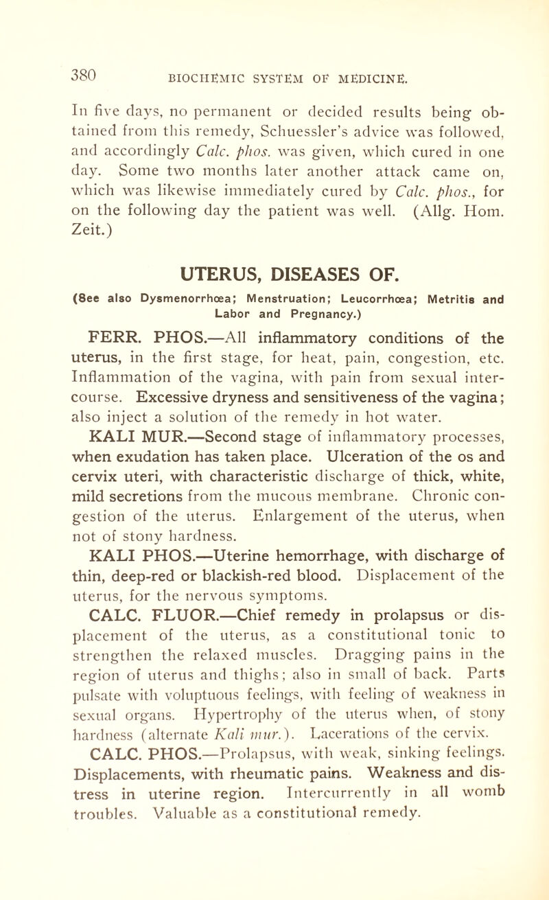 In five days, no permanent or decided results being ob¬ tained from this remedy, Schuessler’s advice was followed, and accordingly Calc. phos. was given, which cured in one day. Some two months later another attack came on, which was likewise immediately cured by Calc, phos., for on the following day the patient was well. (Allg. Horn. Zeit.) UTERUS, DISEASES OF. (See also Dysmenorrhoea; Menstruation; Leucorrhcea; Metritis and Labor and Pregnancy.) FERR. PHOS.—All inflammatory conditions of the uterus, in the first stage, for heat, pain, congestion, etc. Inflammation of the vagina, with pain from sexual inter¬ course. Excessive dryness and sensitiveness of the vagina; also inject a solution of the remedy in hot water. KALI MUR.—Second stage of inflammatory processes, when exudation has taken place. Ulceration of the os and cervix uteri, with characteristic discharge of thick, white, mild secretions from the mucous membrane. Chronic con¬ gestion of the uterus. Enlargement of the uterus, when not of stony hardness. KALI PHOS.—Uterine hemorrhage, with discharge of thin, deep-red or blackish-red blood. Displacement of the uterus, for the nervous symptoms. CALC. FLUOR.—Chief remedy in prolapsus or dis¬ placement of the uterus, as a constitutional tonic to strengthen the relaxed muscles. Dragging pains in the region of uterus and thighs; also in small of back. Parts pulsate with voluptuous feelings, with feeling of weakness in sexual organs. Hypertrophy of the uterus when, of stony hardness (alternate Kali mur.). Lacerations of the cervix. CALC. PHOS.—Prolapsus, with weak, sinking feelings. Displacements, with rheumatic pains. Weakness and dis¬ tress in uterine region. Intercurrently in all womb troubles. Valuable as a constitutional remedy.