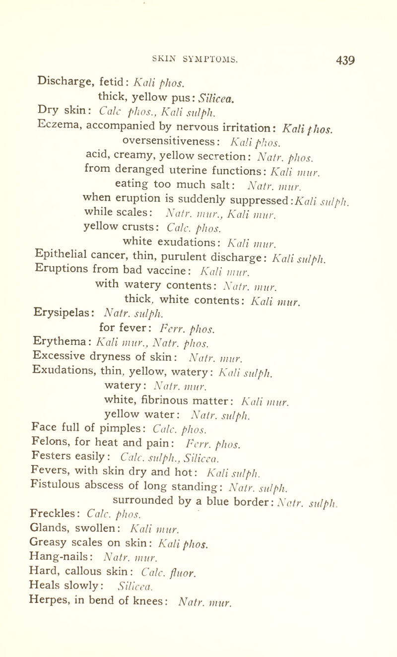 Discharge, fetid: Kali phos. thick, yellow pus: Silicea. Dry skin: Calc phos., Kali salph. Eczema, accompanied by nervous irritation: Kali phos. oversensitiveness: Kali phos. acid, creamy, yellow secretion: Natr. phos. from deranged uterine functions: Kali mur. eating too much salt: Natr. mur. when eruption is suddenly suppressed :Kali su/ph. while scales: Natr. mur., Kali mur. yellow crusts: Calc. phos. white exudations: Kali mur. Epithelial cancer, thin, purulent discharge: Kali sulph. Eruptions from bad vaccine: Kali mur. with watery contents: Natr. mur. thick, white contents: Kali mur. Erysipelas: Natr. sulph, for fever: For. phos. Erythema: Kali mur., Natr. phos. Excessive dryness of skin: Natr. mur. Exudations, thin, yellow, watery: Kali sulph. watery: Natr. mur. white, fibrinous matter: Kali mur. yellow water: Natr. sulph. Face full of pimples: Calc. phos. Felons, for heat and pain: For. phos. Festers easily: Calc, sulph., Silicea. Fevers, with skin dry and hot: Kali sulph. Fistulous abscess of long standing: Natr. sulph, surrounded by a blue border: Natr. sulph Freckles: Calc. phos. Glands, swollen: Kali mur. Greasy scales on skin: Kali phos. Hang-nails: Natr. mur. Hard, callous skin : Calc, fluor. Heals slowly: Silicea, Herpes, in bend of knees: Natr. mur.