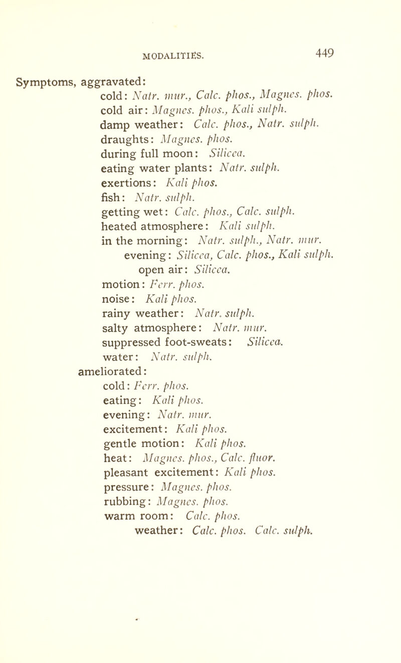 MODALITIES. Symptoms, aggravated: cold: Natr. mtir., Calc, plios., Magnes. phos. cold air: Magnes. phos., Kali sulph. damp weather: Calc, phos., Natr. sulph. draughts: Magnes. phos. during full moon: Silicca. eating water plants: Natr. sulph, exertions: Kali phos. fish: Natr. sulph. getting wet: Calc, phos., Calc, sulph. heated atmosphere: Kali sulph. in the morning: Natr. sulph., Natr. mur. evening: Silicca, Calc, phos., Kali sulph. open air: Silicca. motion: Ferr. phos. noise: Kali phos. rainy weather: Natr. sulph. salty atmosphere: Natr. mur. suppressed foot-sweats: Silicca. water: Natr. sulph. ameliorated: cold: Ferr. phos. eating: Kali phos. evening: Natr. mur. excitement: Kali phos. gentle motion: Kali plios. heat: Magnes. phos., Calc, jluor. pleasant excitement: Kali phos. pressure: Magnes. phos. rubbing: Magnes. phos. warm room: Calc. phos. weather: Calc. phos. Calc, sulph.
