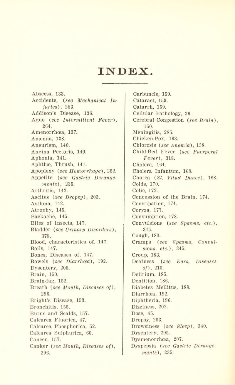 INDEX. Abscess, 133. Accidents, (see Mechanical In¬ juries), 283. Addison’s Disease, 136. Ague (see Intermittent Fever), 264. Amenorrhoea, 137. Anaemia, 138. Aneurism, 140. Angina Pectoris, 140. Aphonia, 141. Aphthae, Thrush, 141. Apoplexy (see Hemorrhage), 252. Appetite (see Gastric Derange¬ ments), 235. Arthritis, 142. Ascites (see Dropsy), 203. Asthma, 142. Atrophy, 145. Backache, 145. Bites of Insects, 147. Bladder (see Urinary Disorders), 378. Blood, characteristics of, 147. Boils, 147. Bones, Diseases of, 147. Bowels (see Diarrhoea), 192. Dysentery, 205. Brain, 150. Brain-fag, 152. Breath (see Mouth, Diseases of), 296. Bright’s Disease, 153. Bronchitis, 155. Burns and Scalds, 157. Calcarea Fluorica, 47. Calcarea Phosphorica, 52. Calcarea Sulphurica, 60. Cancer, 157. Canker (see Mouth, Diseases of), 296. Carbuncle, 159. Cataract, 159. Catarrh, 159. Cellular Pathology, 26. Cerebral Congestion (see Brain), 150. Meningitis, 285. Chicken-Pox, 163. Chlorosis (see Anemia), 138. Child-Bed Fever (see Puerperal Fever), 318. Cholera, 164. Cholera Infantum, 168. Chorea (St. Vitus' Dance), 168. Colds, 170. Colic, 172. Concussion of the Brain, 174. Constipation, 174. Coryza, 177. Consumption, 178. Convulsions (see Spasms, etc.), 345. Cough, ISO. Cramps (see Spasms, Convul¬ sions, etc.), 345. Croup, 183. Deafness (see Ears, Diseases of), 210. Delirium, 185. Dentition, 186. Diabetes Mellitus, 188. Diarrhoea, 192. Diphtheria, 196. Dizziness, 202. Dose, 45. Dropsy, 203. Drowsiness (see Sleep), 340. Dysentery, 205. Dysmenorrhoea, 207. Dyspepsia (see Gastric Derange merits), 235.