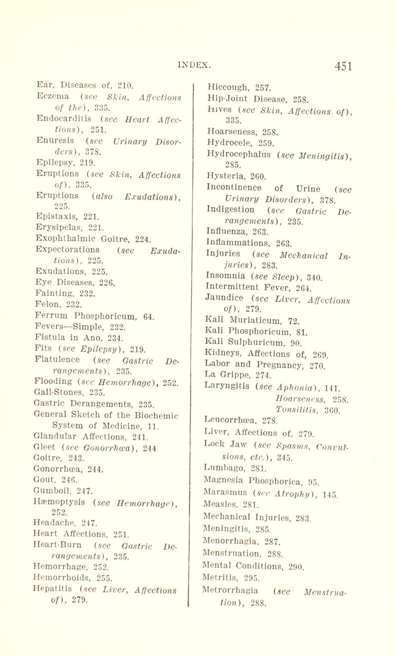 Ear, Diseases of, 210. Eczema (see Skin, Affections of the), 235. Endocarditis (see Heart Affec¬ tions), 251. Enuresis (see Urinary Disor¬ ders), 378. Epilepsy, 219. Eruptions (see Skin, Affections of), 335. Eruptions (also Exudatioris), 225. Epistaxis, 221. Erysipelas, 221. Exophthalmic Goitre, 224. Expectorations (see Exuda¬ tions), 225. Exudations, 225. Eye Diseases, 226. Fainting, 232. Felon, 232. Ferrum Phosphoricum, 64. Fevers—Simple, 232. Fistula in Ano, 234. Fits (see Epilepsy), 219. Flatulence (see Gastric De¬ rangements), 235. Flooding (see Hemorrhage), 252. Gall-Stones, 235. Gastric Derangements, 235. General Sketch of the Biochemic System of Medicine, 11. Glandular Affections, 241. Gleet (see Gonorrhoea), 244 Goitre, 243. Gonorrhoea, 244. Gout, 246. Gumboil, 247. Haemoptysis (see Hemorrhage), 252. Headache, 247. Heart Affections, 251. Heart-Burn (see Gastric De¬ rangements), 235. Hemorrhage, 252. Hemorrhoids, 255. Hepatitis (see Liver, Affections of), 279. Hiccough, 257. Hip-Joint Disease, 258. hives (see Skin, Affections of), 335. Hoarseness, 258. Hydrocele, 259. Hydrocephalus (see Meningitis), 285. Hysteria, 260. Incontinence of Urine (see Urinary Disorders), 378. Indigestion (see Gastric De¬ rangements), 235. Influenza, 263. Inflammations, 263. Injuries (see Mechanical In¬ juries), 283. Insomnia (see Sleep), 340. Intermittent Fever, 264. Jaundice (see Liver, Affections of), 279. Kali Muriaticum, 72. Kali Phosphoricum, 81. Kali Sulphuricum, 90. Kidneys, Affections of, 269. Labor and Pregnancy, 270. La Grippe, 274. Laryngitis (see Aphonia), 141. Hoarseness, 258. Tonsilitis, 360. Leucorrhcea, 278. Liver, Affections of, 279. Lock Jaw (see Spasms, Convul¬ sions, etc.), 345. Lumbago, 2S1. Magnesia Phosphorica, 95. Marasmus (see Atrophy), 145. Measles, 281. Mechanical Injuries, 283. Meningitis, 285. Menorrhagia, 287. Menstruation, 288. Mental Conditions, 290. Metritis, 295. Metrorrhagia (see Menstrua¬ tion), 288.