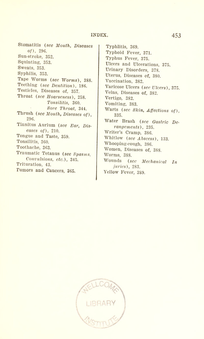 Stomatitis (see Mouth, Diseases of), 296. Sun-stroke, 352. Squinting, 353. Sweats, 353. Syphilis, 353. Tape Worms (see Worms), 388. Teething (see Dentition), 186. Testicles, Diseases of, 357. Throat (see Hoarseness), 258. Tonsilitis, 360. Sore Throat, 344. Thrush {see Mouth, Diseases of), 296. Tinnitus Aurium {see Ear, Dis¬ eases of), 210. Tongue and Taste, 359. Tonsilitis, 360. Toothache, 363. 0 raumatic Tetanus (see Spasms, Convulsions, etc.), 345. Trituration, 43. Tumors and Cancers, 365. Typhlitis, 369. Typhoid Fever, 371. Typhus Fever, 375. Ulcers and Ulcerations, 375. Urinary Disorders, 378. Uterus, Diseases of, 380. Vaccination, 382. Varicose Ulcers (see Ulcers), 375. Veins, Diseases of, 382. Vertigo, 382. Vomiting, 383. Warts (see Skin, Affections of), 335. Water Brash (see Gastric De¬ rangements), 235. Writer’s Cramp, 386. Whitlow (see Abscess), 133. Whooping-cough, 386. Women, Diseases of, 388. Worms, 388. Wounds (see Mechanical In juries), 283. Yellow Fever, 389, / ■-