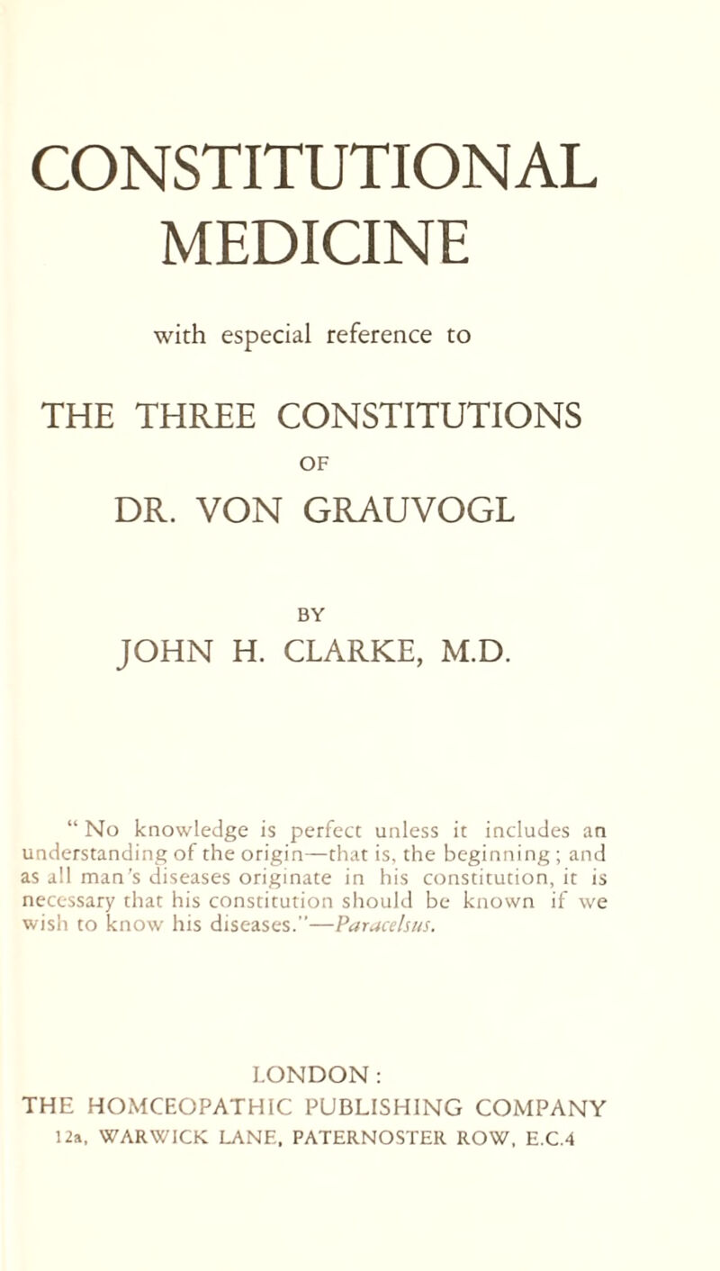 MEDICINE with especial reference to THE THREE CONSTITUTIONS OF DR. VON GRAUVOGL BY JOHN H. CLARKE, M.D. “ No knowledge is perfect unless it includes an understanding of the origin—that is, the beginning ; and as all man’s diseases originate in his constitution, it is necessary that his constitution should be known if we wish to know his diseases.”—Paracelsus. LONDON: THE HOMOEOPATHIC PUBLISHING COMPANY 12a, WARWICK LANE, PATERNOSTER ROW, E.C.4