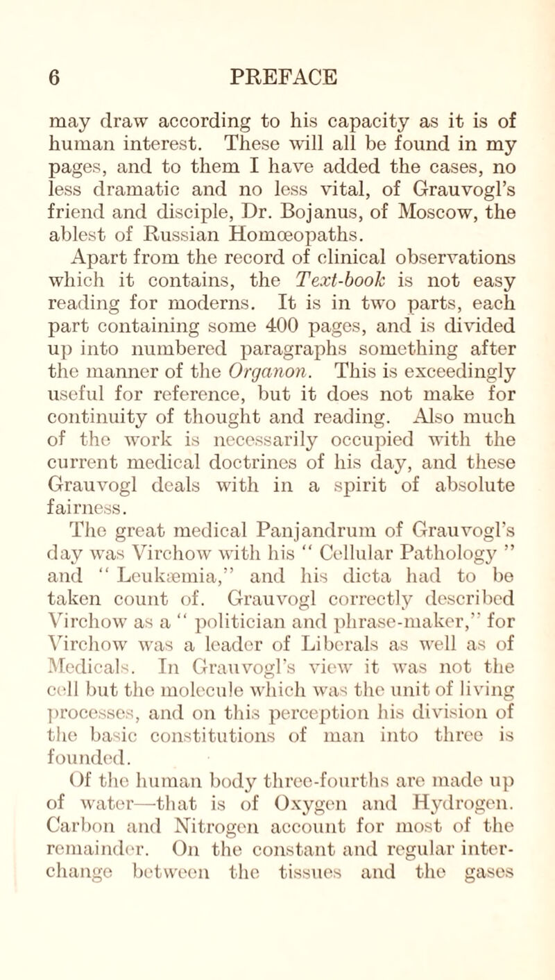 may draw according to his capacity as it is of human interest. These will all be found in my pages, and to them I have added the cases, no less dramatic and no less vital, of Grauvogl’s friend and disciple, Dr. Bojanus, of Moscow, the ablest of Russian Homoeopaths. Apart from the record of clinical observations which it contains, the Text-book is not easy reading for moderns. It is in two parts, each part containing some 400 pages, and is divided up into numbered paragraphs something after the manner of the Organon. This is exceedingly useful for reference, but it does not make for continuity of thought and reading. Also much of the work is necessarily occupied with the current medical doctrines of his day, and these Grauvogl deals with in a spirit of absolute fairness. The great medical Panjandrum of Grauvogl’s day vras Virchow with his “ Cellular Pathology ” and “ Leukaemia,” and his dicta had to be taken count of. Grauvogl correctly described Virchow as a “ politician and phrase-maker,” for Virchow was a leader of Liberals as well as of Medicals. In Grauvogl’s view it was not the cell but the molecule which was the unit of living processes, and on this perception his division of the basic constitutions of man into three is founded. Of the human body three-fourths are made up of water—-that is of Oxygen and Hydrogen. Carbon and Nitrogen account for most of the remainder. On the constant and regular inter¬ change between the tissues and the gases