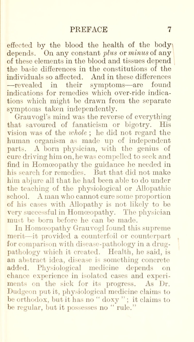 effected by the blood the health of the body, depends. On any constant plus or minus of any of these elements in the blood and tissues depend the basic differences in the constitutions of the individuals so affected. And in these differences —revealed in their symptoms—are found indications for remedies which over-ride indica¬ tions which might be drawn from the separate symptoms taken independently. Grauvogl’s mind was the reverse of everything that savoured of fanaticism or bigotry. His vision was of the whole ; he did not regard the human organism as made up of independent parts. A born physician, with the genius of cure driving him on, he was compelled to seek and find in Homoeopathy the guidance he needed in his search for remedies. But that did not make him abjure all that he had been able to do under the teaching of the physiological or Allopathic school. A man who cannot cure some proportion of his cases with Allopathy is not likely to be very successful in Homoeopathy. The physician must be born before he can be made. In Homoeopathy Grauvogl found this supreme merit—it provided a counterfoil or counterpart for comparison with disease-pathology in a drug- pathology which it created. Health, he said, is an abstract idea, disease is something concrete added. Physiological medicine depends on chance experience in isolated cases and experi¬ ments on the sick for its progress. As Dr. Dudgeon put it, physiological medicine claims to be orthodox, but it has no “ doxy ” ; it claims to be regular, but it possesses no “ rule.”
