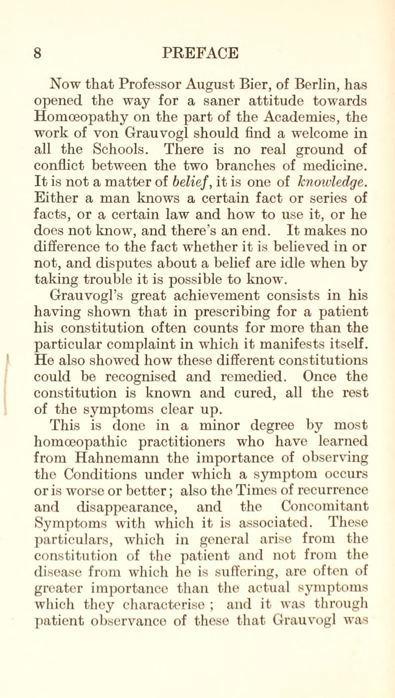 Now that Professor August Bier, of Berlin, has opened the way for a saner attitude towards Homoeopathy on the part of the Academies, the work of von Grauvogl should find a welcome in all the Schools. There is no real ground of conflict between the two branches of medicine. It is not a matter of belief, it is one of knowledge. Either a man knows a certain fact or series of facts, or a certain law and how to use it, or he does not know, and there’s an end. It makes no difference to the fact whether it is believed in or not, and disputes about a belief are idle when by taking trouble it is possible to know. Grauvogl’s great achievement consists in his having shown that in prescribing for a patient his constitution often counts for more than the particular complaint in which it manifests itself. He also showed how these different constitutions could be recognised and remedied. Once the constitution is known and cured, all the rest of the symptoms clear up. This is done in a minor degree by most homoeopathic practitioners who have learned from Hahnemann the importance of observing the Conditions under which a symptom occurs or is worse or better; also the Times of recurrence and disappearance, and the Concomitant Symptoms with which it is associated. These particulars, which in general arise from the constitution of the patient and not from the disease from which he is suffering, are often of greater importance than the actual symptoms which they characterise ; and it was through patient observance of these that Grauvogl was