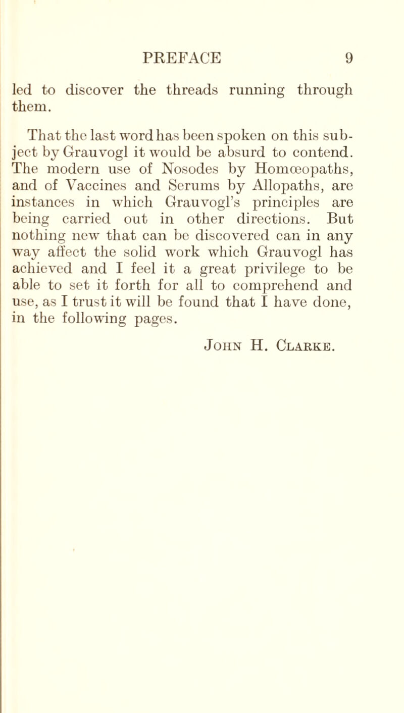 led to discover the threads running through them. That the last word has been spoken on this sub¬ ject by Grauvogl it would be absurd to contend. The modern use of Nosodes by Homoeopaths, and of Vaccines and Serums by Allopaths, are instances in which Grauvogl’s principles are being carried out in other directions. But nothing new that can be discovered can in any way affect the solid work which Grauvogl has achieved and I feel it a great privilege to be able to set it forth for all to comprehend and use, as I trust it will be found that I have done, in the following pages. John H. Clabke.