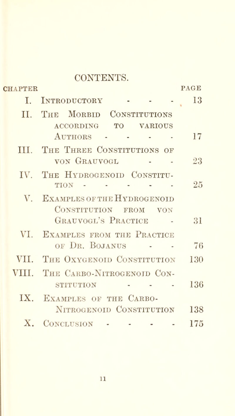 CONTENTS. CHAPTER PAGE I. Introductory - - - 13 % II. The Morbid Constitutions ACCORDING TO VARIOUS Authors - - - - 17 III. The Three Constitutions of von Grauvogl - - 23 IV. The Hydrogenoid Constitu¬ tion .25 V. Examples of the Hydrogenoid Constitution from von Grauvogl’s Practice - 31 VI. Examples from the Practice of Dr. Bojanus - - 75 VII. The Oxygenoid Constitution 130 VIII. The Carbo-Nitrogenoid Con¬ stitution - - - 136 IX. Examples of the Carbo- Nitrogenoid Constitution 138 X. Conclusion - - - - 175 n