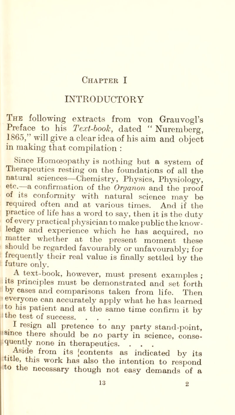 INTRODUCTORY The following extracts from von Grauvogl’s Preface to his Text-book, dated “ Nuremberg, 1865,” will give a clear idea of his aim and object in making that compilation : Since Homoeopathy is nothing but a system of Therapeutics resting on the foundations of all the natural sciences—Chemistry, Physics, Physiology, ®tc- a confirmation of the Organon and the proof of its conformity with natural science may be required often and at various times. And if the practice of life has a word to say, then it is the duty of every practical physician to make public the know¬ ledge and experience which he has acquired, no matter whether at the pi'esent moment these should be regarded favourably or unfavourably; for frequently their real value is finally settled by the future only. A text-book, however, must present examples ; its principles must be demonstrated and set forth by cases and comparisons taken from life. Then everyone can accurately apply what he has learned to his patient and at the same time confirm it by the test of success. I resign all pretence to any party stand-point, ■since there should be no party in science, conse¬ quently none in therapeutics. Aside from its 'contents as indicated by its title, this work has also the intention to respond to the necessary though not easy demands of a 2