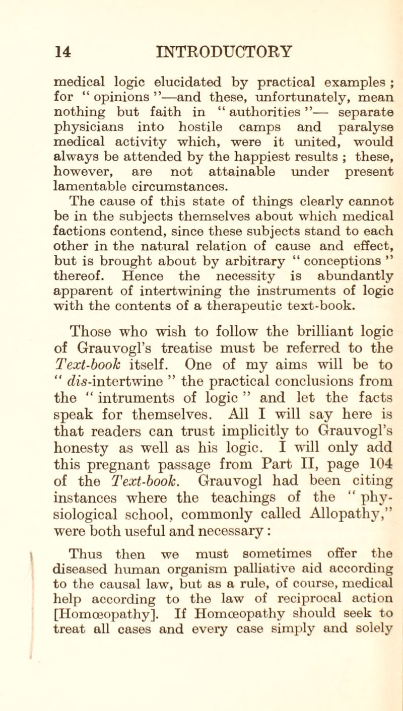 medical logic elucidated by practical examples ; for “ opinions ”—and these, unfortunately, mean nothing but faith in “ authorities ”—■ separate physicians into hostile camps and paralyse medical activity which, were it united, would always be attended by the happiest results ; these, however, are not attainable under present lamentable circumstances. The cause of this state of things clearly cannot be in the subjects themselves about which medical factions contend, since these subjects stand to each other in the natural relation of cause and effect, but is brought about by arbitrary “ conceptions ” thereof. Hence the necessity is abundantly apparent of intertwining the instruments of logic with the contents of a therapeutic text-book. Those who wish to follow the brilliant logic of Grauvogl’s treatise must be referred to the Text-book itself. One of my aims will be to “ rfis-intertwine ” the practical conclusions from the “ intruments of logic ” and let the facts speak for themselves. All I will say here is that readers can trust implicitly to Grauvogl’s honesty as well as his logic. I will only add this pregnant passage from Part II, page 104 of the Text-book. Grauvogl had been citing instances where the teachings of the “ phy¬ siological school, commonly called Allopathy,” were both useful and necessary: Thus then we must sometimes offer the diseased human organism palliative aid according to the causal law, but as a rule, of course, medical help according to the law of reciprocal action [Homoeopathy]. If Homoeopathy should seek to treat all cases and every case simply and solely