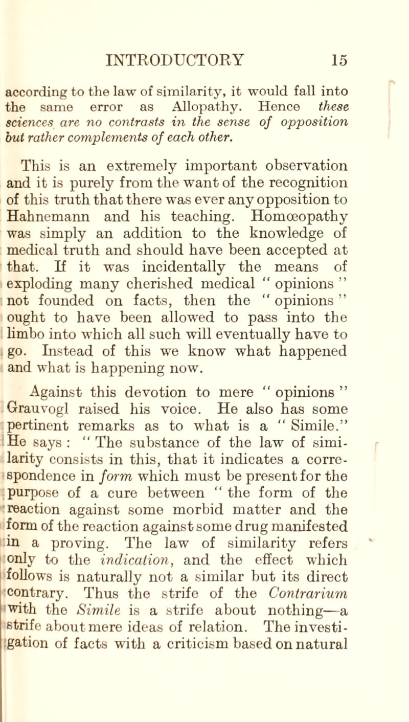 according to the law of similarity, it would fall into the same error as Allopathy. Hence these sciences are no contrasts in the sense of opposition but rather complements of each other. This is an extremely important observation and it is purely from the want of the recognition of this truth that there was ever any opposition to Hahnemann and his teaching. Homoeopathy was simply an addition to the knowledge of medical truth and should have been accepted at that. If it was incidentally the means of exploding many cherished medical “ opinions ” not founded on facts, then the “ opinions ” ought to have been allowed to pass into the limbo into which all such will eventually have to go. Instead of this we know what happened and what is happening now. Against this devotion to mere “ opinions ” Grauvogl raised his voice. He also has some pertinent remarks as to what is a  Simile.” He says : “ The substance of the law of simi¬ larity consists in this, that it indicates a corre¬ spondence in form which must be present for the purpose of a cure between “ the form of the reaction against some morbid matter and the form of the reaction against some drug manifested in a proving. The law of similarity refers only to the indication, and the effect which follows is naturally not a similar but its direct contrary. Thus the strife of the Contrarium with the Simile is a strife about nothing—a strife about mere ideas of relation. The investi¬ gation of facts with a criticism based on natural