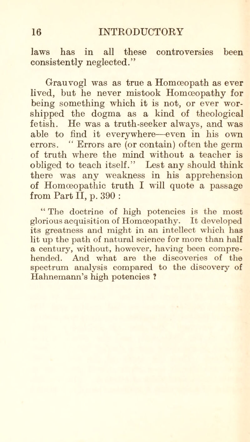 laws has in all these controversies been consistently neglected.” Grauvogl was as true a Homoeopath as ever lived, but he never mistook Homoeopathy for being something which it is not, or ever wor¬ shipped the dogma as a kind of theological fetish. He was a truth-seeker always, and was able to find it everywhere—even in his own errors. “ Errors are (or contain) often the germ of truth where the mind without a teacher is obliged to teach itself.” Lest any should think there was any weakness in his apprehension of Homoeopathic truth I will quote a passage from Part II, p. 390 : “ The doctrine of high potencies is the most glorious acquisition of Homoeopathy. It developed its greatness and might in an intellect which has lit up the path of natural science for more than half a century, without, however, having been compre¬ hended. And what are the discoveries of the spectrum analysis compared to the discovery of Hahnemann’s high potencies ?