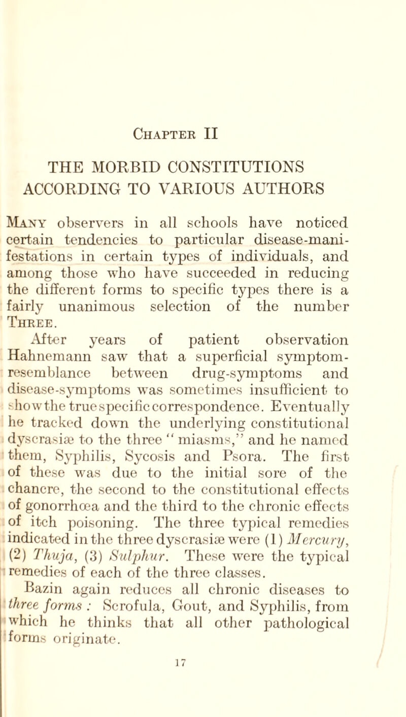 THE MORBID CONSTITUTIONS ACCORDING TO VARIOUS AUTHORS Many observers in all schools have noticed certain tendencies to particular disease-mani¬ festations in certain types of individuals, and among those who have succeeded in reducing the different forms to specific types there is a fairly unanimous selection of the number Three. After years of patient observation Hahnemann saw that a superficial symptom- resemblance between drug-symptoms and disease-symptoms was sometimes insufficient to showthe truespecificcorrespondence. Eventually he tracked down the underlying constitutional dyscrasiae to the three “ miasms,” and he named them, Syphilis, Sycosis and Psora. The first of these was due to the initial sore of the chancre, the second to the constitutional effects of gonorrhoea and the third to the chronic effects of itch poisoning. The three typical remedies indicated in the three dyscrasiae were (1) Mercury, (2) Thuja, (3) Sulphur. These were the typical remedies of each of the three classes. Bazin again reduces all chronic diseases to three forms : Scrofula, Gout, and Syphilis, from which he thinks that all other pathological forms originate.