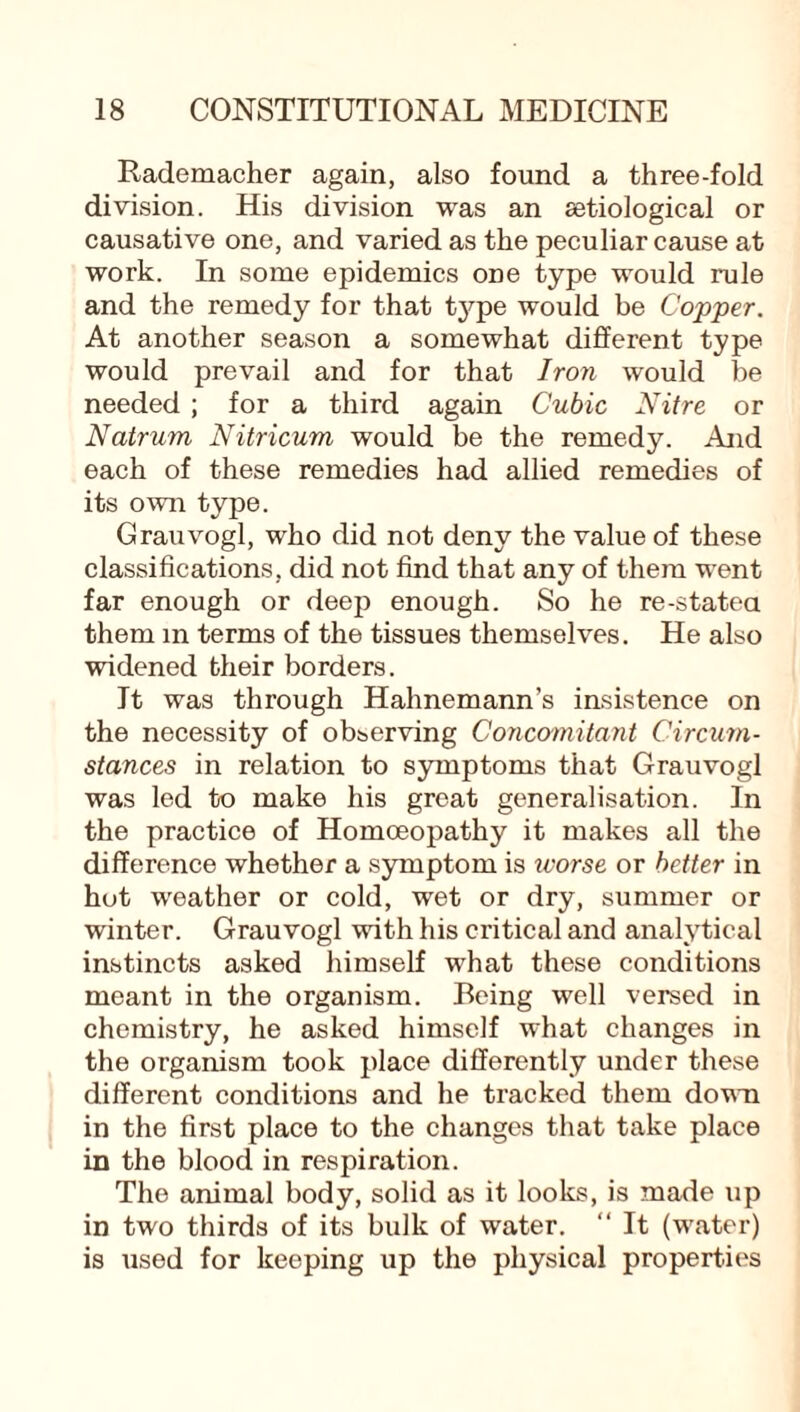 Rademacher again, also found a three-fold division. His division was an setiological or causative one, and varied as the peculiar cause at work. In some epidemics one type would rule and the remedy for that tj^pe would be Copper. At another season a somewhat different type would prevail and for that Iron would be needed ; for a third again Cubic Nitre or Natrum Nitricum would be the remedy. And each of these remedies had allied remedies of its own type. Grauvogl, who did not deny the value of these classifications, did not find that any of them went far enough or deep enough. So he re-stated them in terms of the tissues themselves. He also widened their borders. It was through Hahnemann’s insistence on the necessity of observing Concomitant Circum¬ stances in relation to symptoms that Grauvogl was led to make his great generalisation. In the practice of Homoeopathy it makes all the difference whether a symptom is worse or better in hot weather or cold, wet or dry, summer or winter. Grauvogl with his critical and analytical instincts asked himself what these conditions meant in the organism. Being well versed in chemistry, he asked himself what changes in the organism took place differently under these different conditions and he tracked them down in the first place to the changes that take place in the blood in respiration. The animal body, solid as it looks, is made up in two thirds of its bulk of water. “ It (water) is used for keeping up the physical properties