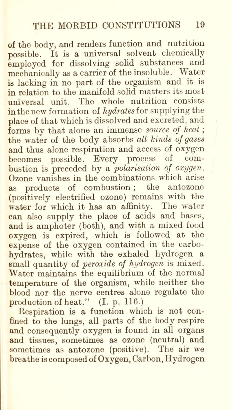 of the body, and renders function and nutrition possible. It is a universal solvent chemically employed for dissolving solid substances and mechanically as a carrier of the insoluble. Water is lacking in no part of the organism and it is in relation to the manifold solid matters its ino^t universal unit. The whole nutrition consists in the new formation of hydrates for supplying the place of that which is dissolved and excreted, and forms by that alone an immense source of heat ; the water of the body absorbs all kinds of gases and thus alone respiration and access of oxygen becomes possible. Every process of com¬ bustion is preceded by a polarisation of oxygen. Ozone vanishes in the combinations which arise as products of combustion; the antozone (positively electrified ozone) remains with the water for which it has an affinity. The water can also supply the place of acids and bases, and is amphoter (both), and with a mixed food oxygen is expired, which is followed at the expense of the oxygen contained in the carbo¬ hydrates, while with the exhaled hydrogen a small quantity of peroxide of hydrogen is mixed. Water maintains the equilibrium of the normal temperature of the organism, while neither the blood nor the nerve centres alone regulate the production of heat.” (I. p. 116.) Respiration is a function which is not con¬ fined to the lungs, all parts of the body respire and consequently oxygen is found in all organs and tissues, sometimes as ozone (neutral) and sometimes as antozone (positive). The air we breathe is composed of Oxygen, Carbon, Hydrogen