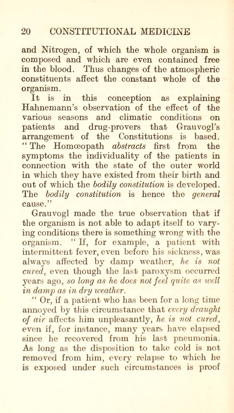 and Nitrogen, of which the whole organism is composed and which are even contained free in the blood. Thus changes of the atmospheric constituents affect the constant whole of the organism. It is in this conception as explaining Hahnemann’s observation of the effect of the various seasons and climatic conditions on patients and drug-provers that Grauvogl’s arrangement of the Constitutions is based. “ The Homoeopath abstracts first from the symptoms the individuality of the patients in connection with the state of the outer world in which they have existed from their birth and out of which the bodily constitution is developed. The bodily constitution is hence the general cause.” Grauvogl made the true observation that if the organism is not able to adapt itself to vary¬ ing conditions there is something wrong with the organism. “ If, for example, a patient with intermittent fever, even before his sickness, was always affected by damp weather, he is not cured, even though the last paroxysm occurred years ago, so long as he does not feel quite as ivell in damp as in dry weather. “ Or, if a patient who has been for a long time annoyed by this circumstance that every draught of air affects him unpleasantly, he is not cured, even if, for instance, many years have elapsed since he recovered from his last pneumonia. As long as the disposition to take cold is not removed from him, every relapse to which he is exposed under such circumstances is proof