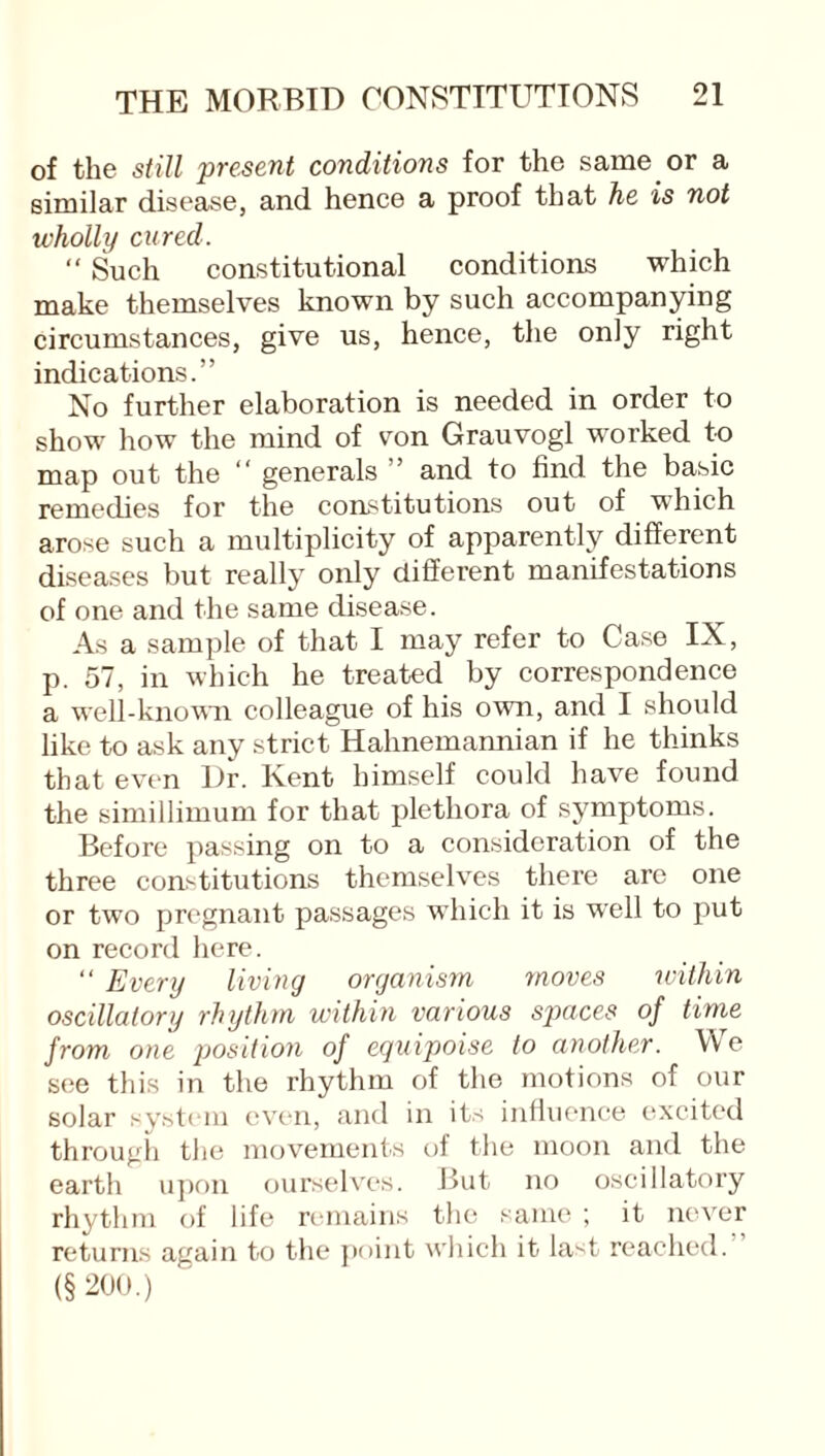 of the still present conditions for the same or a similar disease, and hence a proof that he is not wholly cured. “ Such constitutional conditions which make themselves known by such accompanying circumstances, give us, hence, the only right indications.” No further elaboration is needed in order to show how the mind of von Grauvogl worked to map out the “ generals ” and to find the basic remedies for the constitutions out of which arose such a multiplicity of apparently different diseases but really only different manifestations of one and the same disease. As a sample of that I may refer to Case IX, p. 57, in which he treated by correspondence a well-known colleague of his own, and I should like to ask any strict Hahnemannian if he thinks that even Dr. Kent himself could have found the simillimum for that plethora of symptoms. Before passing on to a consideration of the three constitutions themselves there arc one or two pregnant passages which it is well to put on record here. “ Every living organism moves within oscillatory rhythm within various spaces of time from one position of equipoise to another. We see this in the rhythm of the motions of our solar system even, and in its influence excited through the movements of the moon and the earth upon ourselves. But no oscillatory rhythm of life remains the same ; it never returns again to the point which it last reached. (§200.)