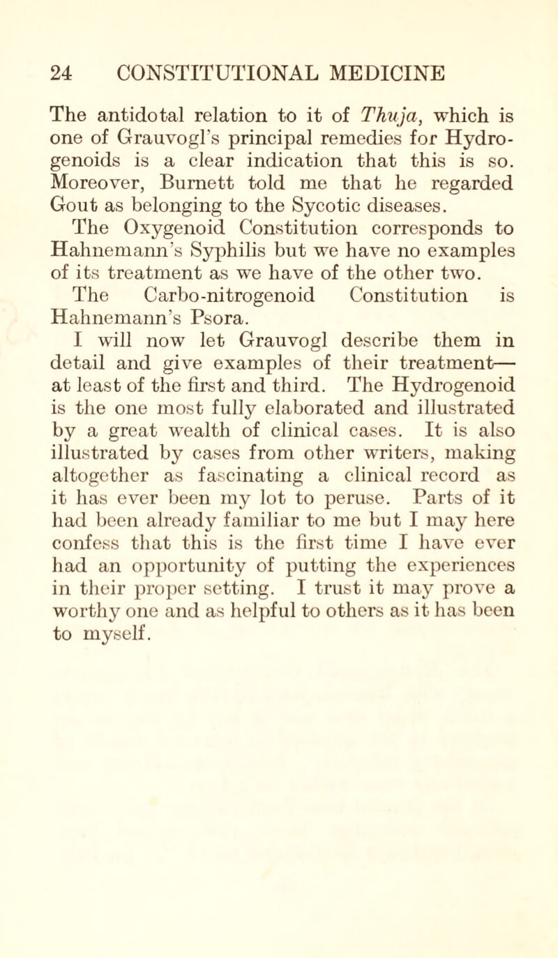 The antidotal relation to it of Thuja, which is one of Grauvogl's principal remedies for Hydro- genoids is a clear indication that this is so. Moreover, Burnett told me that he regarded Gout as belonging to the Sycotic diseases. The Oxygenoid Constitution corresponds to Hahnemann’s Syphilis but we have no examples of its treatment as we have of the other two. The Carbo-nitrogenoid Constitution is Hahnemann’s Psora. I will now let Grauvogl describe them in detail and give examples of their treatment.— at least of the first and third. The Hydrogenoid is the one most fulty elaborated and illustrated by a great wealth of clinical cases. It is also illustrated by cases from other writers, making altogether as fascinating a clinical record as it has ever been my lot to peruse. Parts of it had been already familiar to me but I may here confess that this is the first time I have ever had an opportunity of putting the experiences in their proper setting. I trust it may prove a worthy one and as helpful to others as it has been to myself.