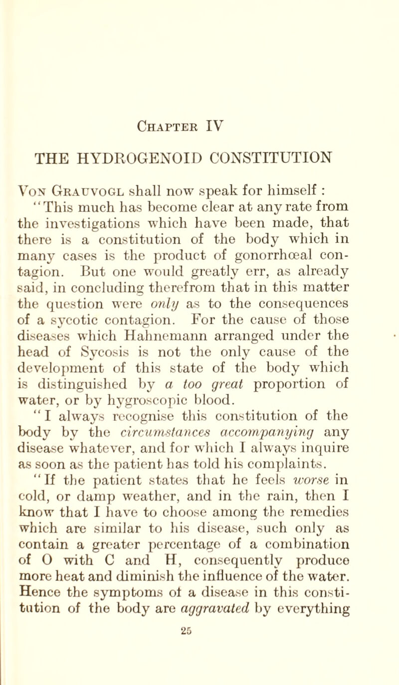THE HYDROGENOID CONSTITUTION Von Grauvogl shall now speak for himself : ' ‘ This much has become clear at any rate from the investigations which have been made, that there is a constitution of the body which in many cases is the product of gonorrhoeal con¬ tagion. But one would greatly err, as already said, in concluding therefrom that in this matter the question were only as to the consequences of a sycotic contagion. For the cause of those diseases which Hahnemann arranged under the head of Sycosis is not the only cause of the development of this state of the body which is distinguished by a too great proportion of water, or by hygroscopic blood. “ I always recognise this constitution of the body by the circumstances accompanying any disease whatever, and for which I always inquire as soon as the patient has told his complaints. “If the patient states that he feels worse in cold, or damp weather, and in the rain, then I know that I have to choose among the remedies which are similar to his disease, such only as contain a greater percentage of a combination of 0 with C and H, consequently produce more heat and diminish the influence of the water. Hence the symptoms oi a disease in this consti¬ tution of the body are aggravated by everything