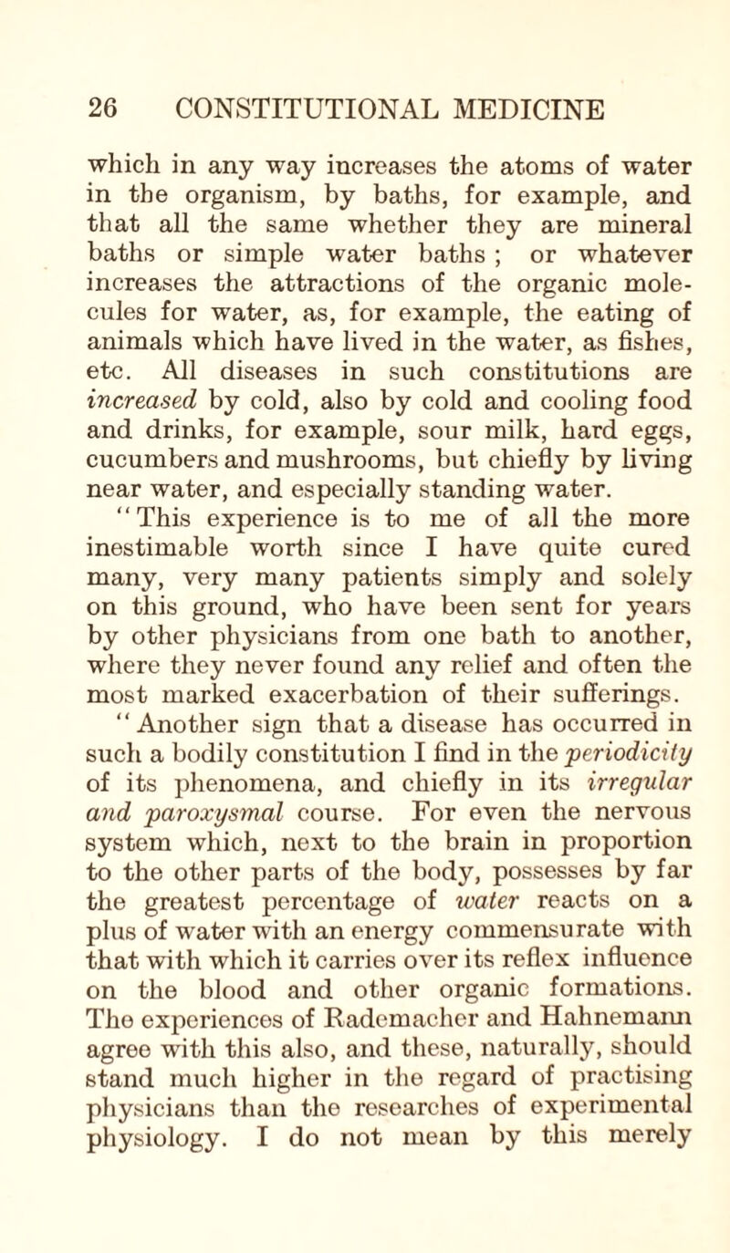 which in any way increases the atoms of water in the organism, by baths, for example, and that all the same whether they are mineral baths or simple water baths ; or whatever increases the attractions of the organic mole¬ cules for water, as, for example, the eating of animals which have lived in the water, as fishes, etc. All diseases in such constitutions are increased by cold, also by cold and cooling food and drinks, for example, sour milk, hard eggs, cucumbers and mushrooms, but chiefly by living near water, and especially standing water. “This experience is to me of all the more inestimable worth since I have quite cured many, very many patients simply and solely on this ground, who have been sent for years by other physicians from one bath to another, where they never found any relief and often the most marked exacerbation of their sufferings. “Another sign that a disease has occurred in such a bodily constitution I find in the •periodicity of its phenomena, and chiefly in its irregular and paroxysmal course. For even the nervous system which, next to the brain in proportion to the other parts of the body, possesses by far the greatest percentage of water reacts on a plus of water with an energy commensurate with that with which it carries over its reflex influence on the blood and other organic formations. The experiences of Rademacher and Hahnemann agree with this also, and these, naturally, should stand much higher in the regard of practising physicians than the researches of experimental physiology. I do not mean by this merely