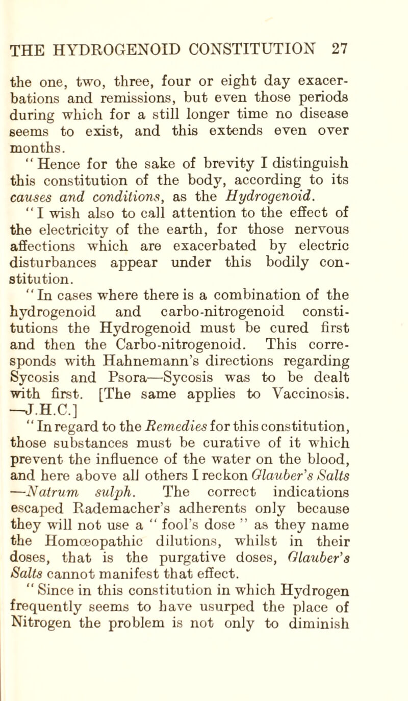 the one, two, three, four or eight day exacer¬ bations and remissions, but even those periods during which for a still longer time no disease seems to exist, and this extends even over months. “ Hence for the sake of brevity I distinguish this constitution of the body, according to its causes and conditions, as the Hydrogenoid. “1 wish also to call attention to the effect of the electricity of the earth, for those nervous affections which are exacerbated by electric disturbances appear under this bodily con¬ stitution. “In cases where there is a combination of the hydrogenoid and carbo-nitrogenoid consti¬ tutions the Hydrogenoid must be cured first and then the Carbo-nitrogenoid. This corre¬ sponds with Hahnemann’s directions regarding Sycosis and Psora—Sycosis was to be dealt with first. [The same applies to Vaccinosis. —J.H.C.] “ In regard to the Remedies for this constitution, those substances must be curative of it which prevent the influence of the water on the blood, and here above all others I reckon Glauber's Salts —Natrum sulph. The correct indications escaped Rademacher’s adherents only because they will not use a “ fool's dose ” as they name the Homoeopathic dilutions, wrhilst in their doses, that is the purgative doses, Glauber's Salts cannot manifest that effect. “ Since in this constitution in which Hydrogen frequently seems to have usurped the place of Nitrogen the problem is not only to diminish