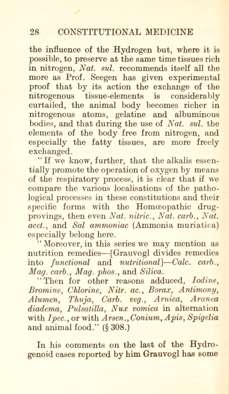 the influence of the Hydrogen but, where it is possible, to preserve at the same time tissues rich in nitrogen, Nat. sul. recommends itself all the more as Prof. Seegen has given experimental proof that by its action the exchange of the nitrogenous tissue-elements is considerably curtailed, the animal body becomes richer in nitrogenous atoms, gelatine and albuminous bodies, and that during the use of Nat. sul. the elements of the body free from nitrogen, and especially the fatty tissues, are more freely exchanged. “ If we know, further, that the alkalis essen¬ tially promote the operation of oxygen by means of the respiratory process, it is clear that if we compare the various localisations of the patho¬ logical processes in these constitutions and their specific forms with the Homoeopathic drug- provings, then even Nat. nitric., Nat. carb., Nat. acet., and Sal ammoniac (Ammonia muriatica) especially belong here. “Moreover, in this series we may mention as nutrition remedies—[Grauvogl divides remedies into functional and nutritional]—Calc, carb., Mag. carb., Mag. phos., and Silica. “Then for other reasons adduced, Iodine, Bromine, Chlorine, Nitr. ac., Borax, Antimony, Alumen, Thuja, Carb. veg., Arnica, Aranea diadema, Pulsatilla, Nux vomica in alternation with Ipec., or with Arsen.,Conium, Apis, Spigelia and animal food.’’ (§ 308.) In his comments on the last of the Hydro- genoid cases reported by him Grauvogl has some