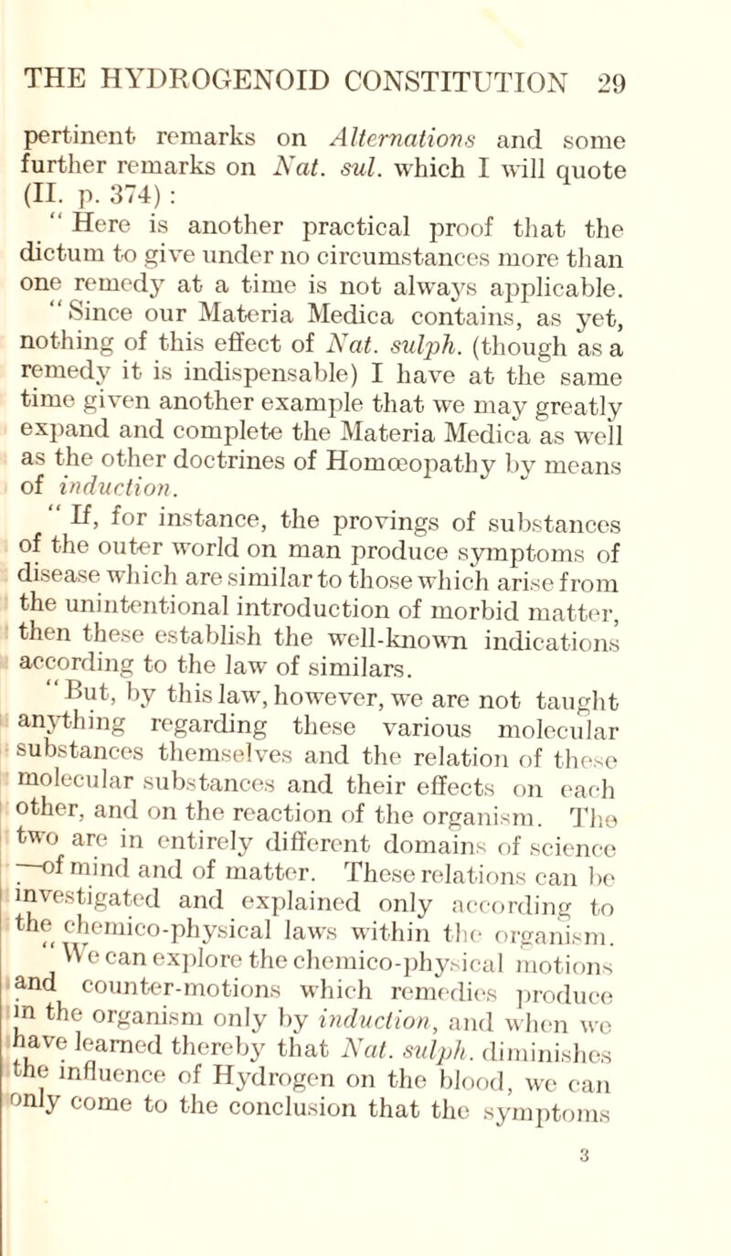 pertinent- remarks on Alternations and some further remarks on Nat. sul. which I will quote (II. p. 374) : “ Here is another practical proof that the dictum to give under no circumstances more than one remedy at a time is not always applicable. Since our Materia Medica contains, as yet, nothing of this effect of Nat. sulph. (though as a remedy it is indispensable) I have at the same time given another example that we may greatly expand and complete the Materia Medica as well as the other doctrines of Homoeopathy by means of induction. “ f°r instance, the provings of substances of the outer world on man produce symptoms of disease which are similar to those which arise from the unintentional introduction of morbid matter, then these establish the well-known indications according to the law of similars. But, by this law, however, we are not taught anything regarding these various molecular substances themselves and the relation of these molecular substances and their effects on each other, and on the reaction of the organism. The two are in entirely different domains of science of mind and of matter. These relations can be investigated and explained only according to the chemico-physical laws within the organism. W e can explore the chemico-physical motions ■ and counter-motions which remedies produce m the organism only by induction, and when we have learned thereby that Nat. sulph. diminishes the influence of Hydrogen on the blood, we can only come to the conclusion that the symptoms 3