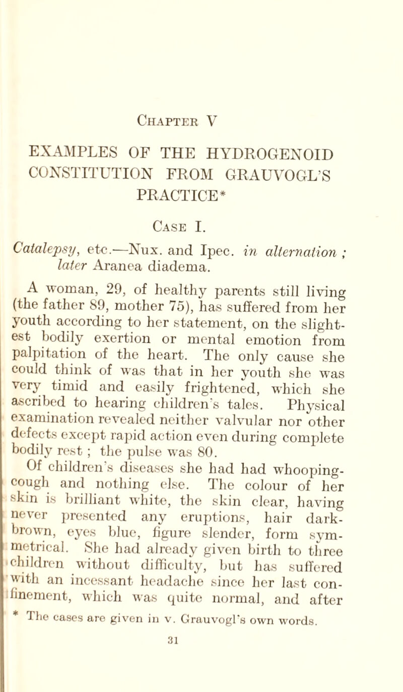 EXAMPLES OF THE HYDROGEN01D CONSTITUTION FROM GRAUVOGL’S PRACTICE* Case I. Catalepsy, etc.—Nux. and Ipec. in alternation ; later Aranea diadema. A woman, 29, of healthy parents still living (the father 89, mother 75), has suffered from her youth according to her statement, on the slight¬ est bodily exertion or mental emotion from palpitation of the heart. The only cause she could think of was that in her youth she was very timid and easily frightened, which she ascribed to hearing children's tales. Physical examination revealed neither valvular nor other defects except rapid action even during complete bodily rest ; the pulse was 80. Of children s diseases she had had whooping- cough and nothing else. The colour of her skin is brilliant white, the skin clear, having never presented any eruptions, hair dark- brown, eyes blue, figure slender, form sym¬ metrical. She had already given birth to three children without difficulty, but has suffered with an incessant headache since her last con¬ finement, which was quite normal, and after * The cases are given in v. GrauvogTs own words.