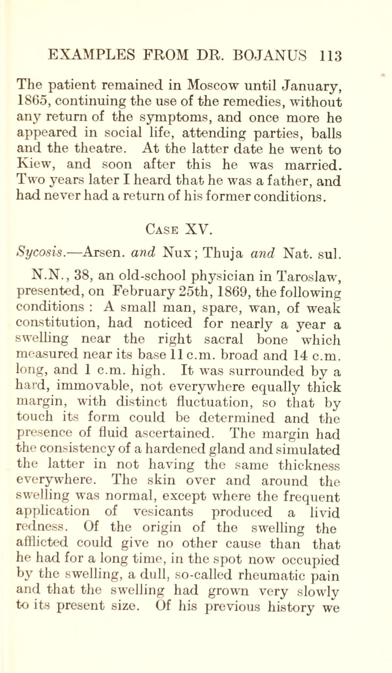 The patient remained in Moscow until January, 1865, continuing the use of the remedies, without any return of the symptoms, and once more he appeared in social life, attending parties, balls and the theatre. At the latter date he went to Kiew, and soon after this he was married. Two years later I heard that he was a father, and had never had a return of his former conditions. Case XV. Sycosis.—Arsen, and Nux; Thuja and Nat. sul. N.N., 38, an old-school physician in Taroslaw, presented, on February 25th, 1869, the following conditions : A small man, spare, wan, of weak constitution, had noticed for nearly a year a swelling near the right sacral bone which measured near its base llc.rn. broad and 14 c.m. long, and 1 c.m. high. It was surrounded by a hard, immovable, not everywhere equally thick margin, with distinct fluctuation, so that by touch its form could be determined and the presence of fluid ascertained. The margin had the consistency of a hardened gland and simulated the latter in not having the same thickness everywhere. The skin over and around the swelling was normal, except where the frequent application of vesicants produced a livid redness. Of the origin of the swelling the afflicted could give no other cause than that he had for a long time, in the spot now occupied by the swelling, a dull, so-called rheumatic pain and that the swelling had grown very slowly to its present size. Of his previous history we