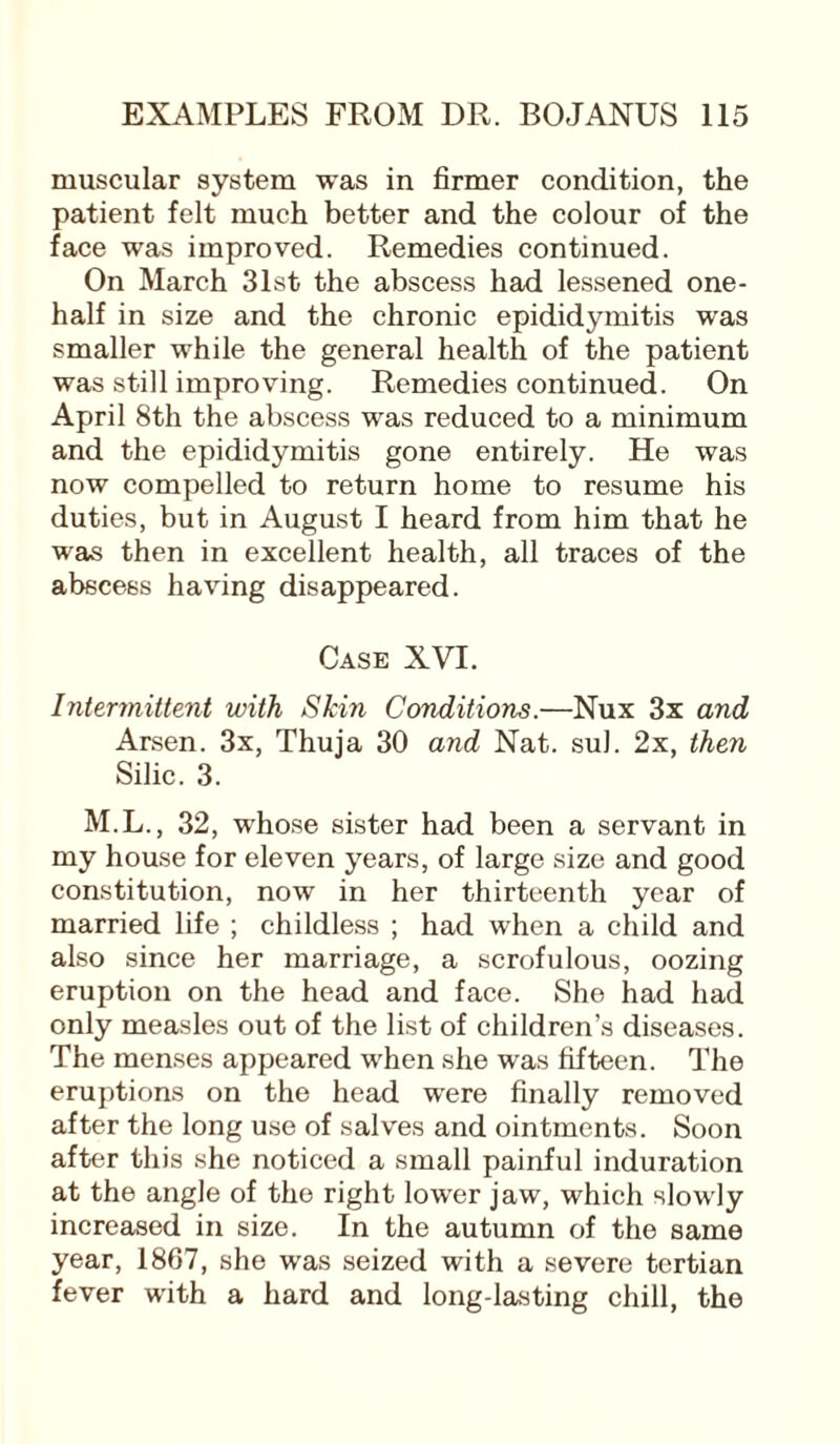 muscular system was in firmer condition, the patient felt much better and the colour of the face was improved. Remedies continued. On March 31st the abscess had lessened one- half in size and the chronic epididymitis was smaller while the general health of the patient was still improving. Remedies continued. On April 8th the abscess was reduced to a minimum and the epididymitis gone entirely. He was now compelled to return home to resume his duties, but in August I heard from him that he was then in excellent health, all traces of the abscess having disappeared. Case XVI. Intermittent with Skin Conditions.—Nux 3x and Arsen. 3x, Thuja 30 and Nat. sul. 2x, then Silic. 3. M.L., 32, whose sister had been a servant in my house for eleven years, of large size and good constitution, now in her thirteenth year of married life ; childless ; had when a child and also since her marriage, a scrofulous, oozing eruption on the head and face. She had had only measles out of the list of children’s diseases. The menses appeared when she was fifteen. The eruptions on the head were finally removed after the long use of salves and ointments. Soon after this she noticed a small painful induration at the angle of the right lower jaw, which slowly increased in size. In the autumn of the same year, 1867, she was seized with a severe tertian fever with a hard and long-lasting chill, the