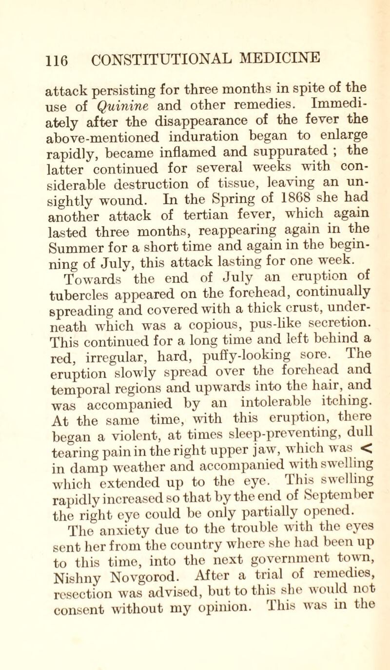 attack persisting for three months in spite of the use of Quinine and other remedies. Immedi¬ ately after the disappearance of the fever the above-mentioned induration began to enlarge rapidly, became inflamed and suppurated ; the latter continued for several weeks with con¬ siderable destruction of tissue, leaving an un¬ sightly wound. In the Spring of 1868 she had another attack of tertian fever, which again lasted three months, reappearing again in the Summer for a short time and again in the begin¬ ning of July, this attack lasting for one week. Towards the end of July an eruption of tubercles appeared on the forehead, continually spreading and covered with a thick crust, under¬ neath which was a copious, pus-like secretion. This continued for a long time and left behind a red, irregular, hard, puffy-looking sore. Tne eruption slowly spread over the forehead and temporal regions and upwards into the hair, and was accompanied by an intolerable itching. At the same time, with this eruption, there began a violent, at times sleep-preventing, dull tearing pain in the right upper jaw, which was < in damp weather and accompanied with swelling which extended up to the eye. This swelling rapidly increased so that by the end of September the right eye could be only partially opened. The anxiety due to the trouble with the eyes sent her from the country where she had been up to this time, into the next government town, Nishny Novgorod. After a trial of remedies, resection was advised, but to this she would not consent without my opinion. This was in the